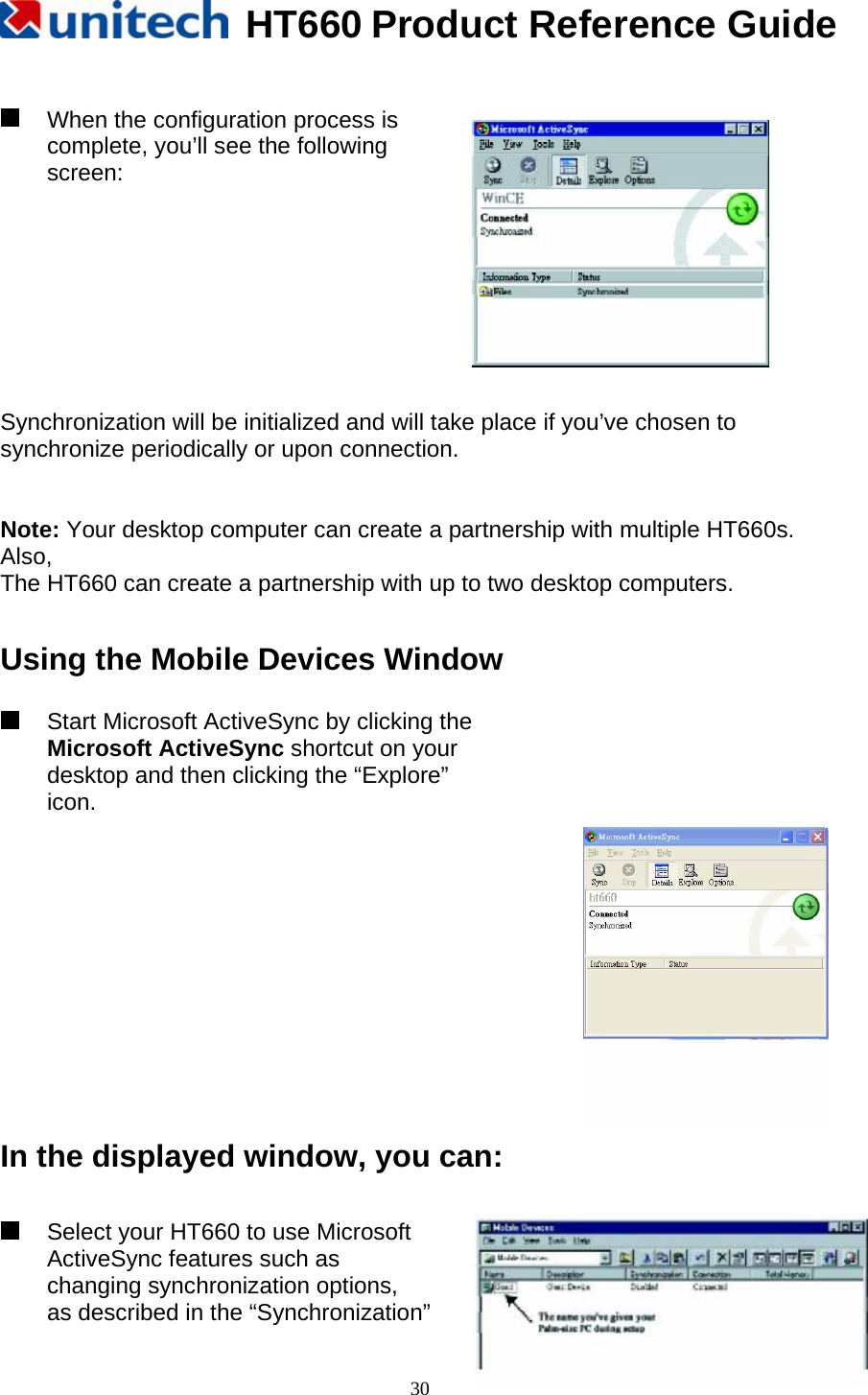   HT660 Product Reference Guide   30   When the configuration process is complete, you’ll see the following screen:       Synchronization will be initialized and will take place if you’ve chosen to synchronize periodically or upon connection.   Note: Your desktop computer can create a partnership with multiple HT660s. Also, The HT660 can create a partnership with up to two desktop computers.  Using the Mobile Devices Window    Start Microsoft ActiveSync by clicking the         Microsoft ActiveSync shortcut on your desktop and then clicking the “Explore” icon.  In the displayed window, you can:     Select your HT660 to use Microsoft ActiveSync features such as   changing synchronization options, as described in the “Synchronization” 