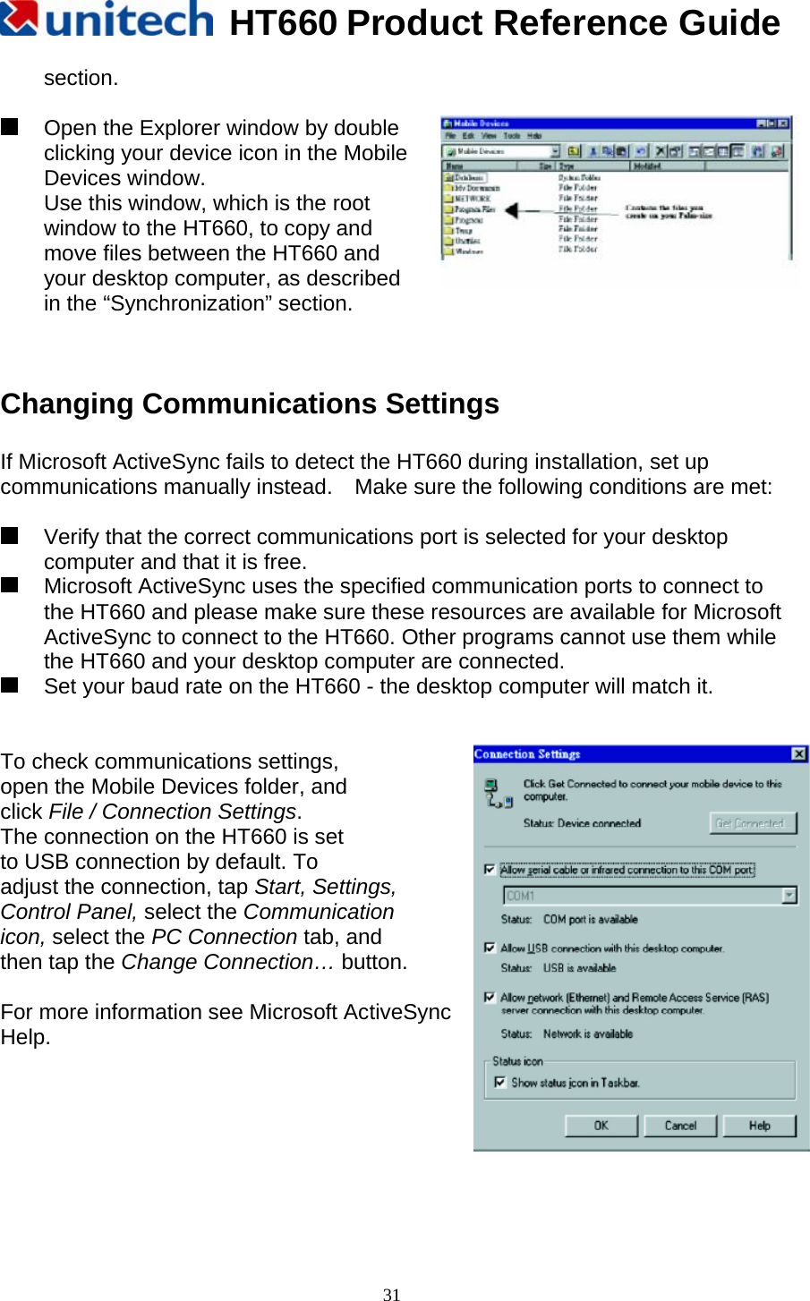   HT660 Product Reference Guide   31section.    Open the Explorer window by double   clicking your device icon in the Mobile   Devices window. Use this window, which is the root window to the HT660, to copy and move files between the HT660 and   your desktop computer, as described   in the “Synchronization” section.   Changing Communications Settings  If Microsoft ActiveSync fails to detect the HT660 during installation, set up communications manually instead.    Make sure the following conditions are met:    Verify that the correct communications port is selected for your desktop computer and that it is free.   Microsoft ActiveSync uses the specified communication ports to connect to the HT660 and please make sure these resources are available for Microsoft ActiveSync to connect to the HT660. Other programs cannot use them while the HT660 and your desktop computer are connected.   Set your baud rate on the HT660 - the desktop computer will match it.   To check communications settings, open the Mobile Devices folder, and   click File / Connection Settings. The connection on the HT660 is set to USB connection by default. To   adjust the connection, tap Start, Settings, Control Panel, select the Communication  icon, select the PC Connection tab, and   then tap the Change Connection… button.  For more information see Microsoft ActiveSync Help.      