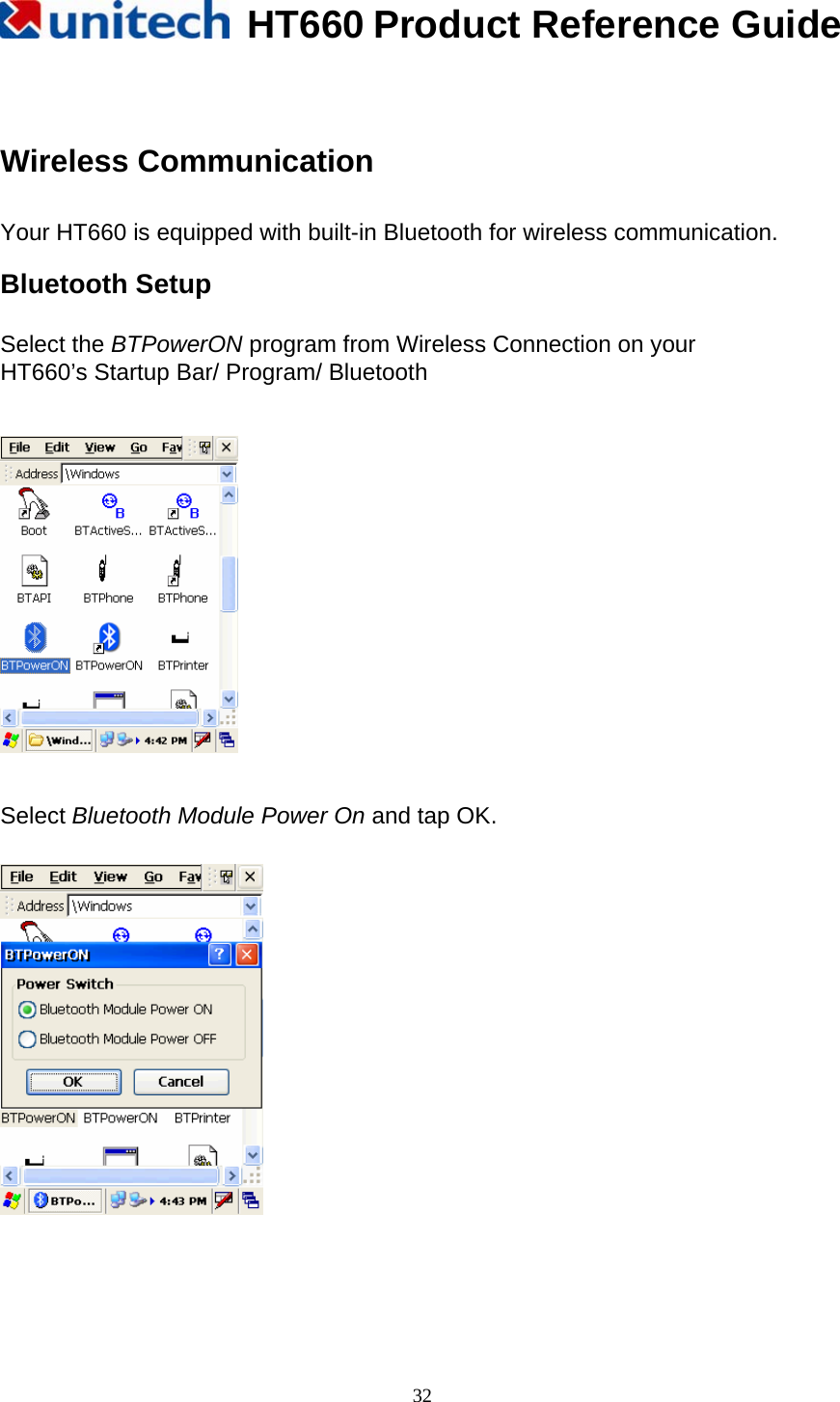   HT660 Product Reference Guide   32  Wireless Communication  Your HT660 is equipped with built-in Bluetooth for wireless communication.  Bluetooth Setup  Select the BTPowerON program from Wireless Connection on your HT660’s Startup Bar/ Program/ Bluetooth      Select Bluetooth Module Power On and tap OK.      