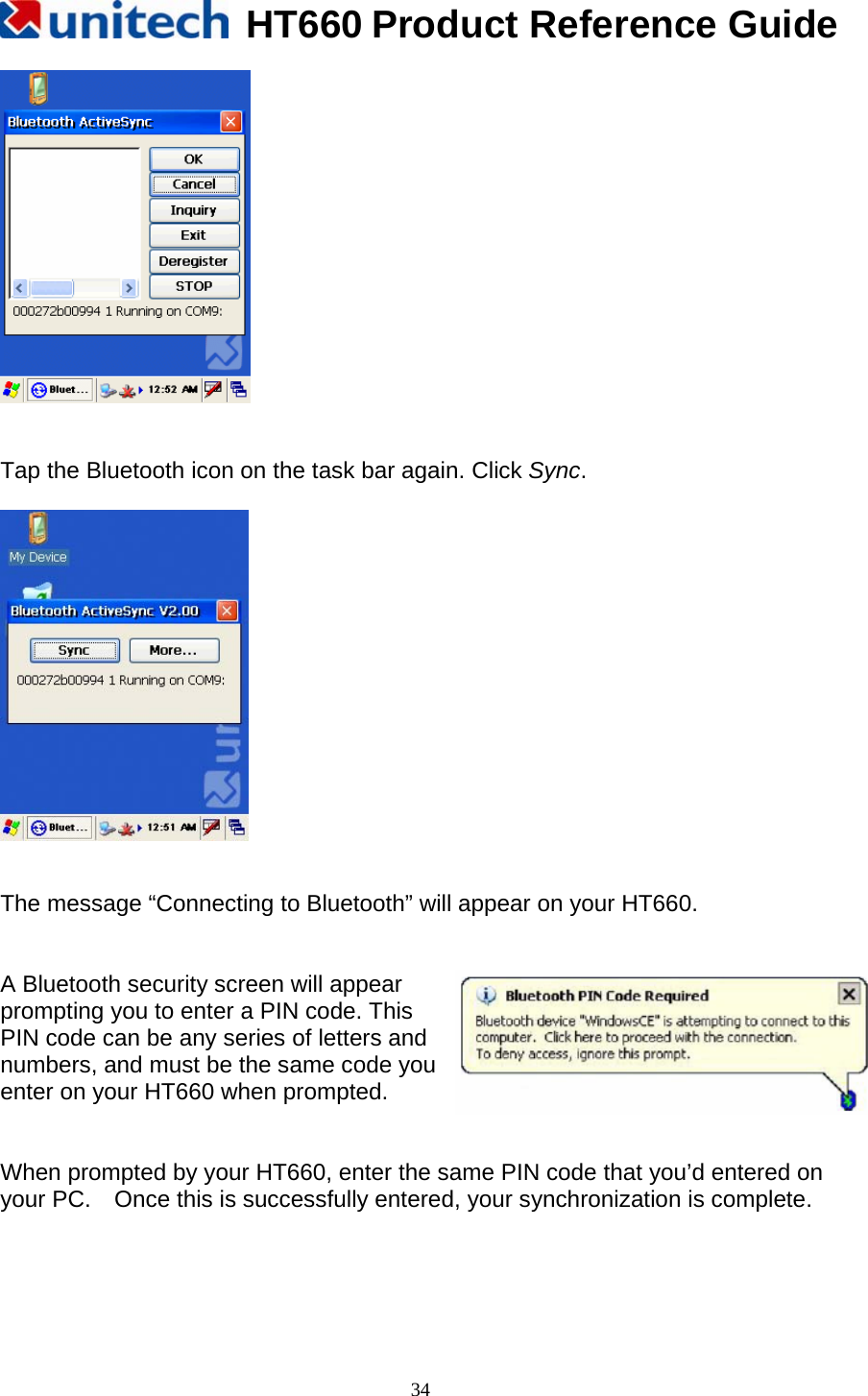   HT660 Product Reference Guide   34   Tap the Bluetooth icon on the task bar again. Click Sync.     The message “Connecting to Bluetooth” will appear on your HT660.   A Bluetooth security screen will appear   prompting you to enter a PIN code. This   PIN code can be any series of letters and   numbers, and must be the same code you enter on your HT660 when prompted.   When prompted by your HT660, enter the same PIN code that you’d entered on your PC.    Once this is successfully entered, your synchronization is complete.    