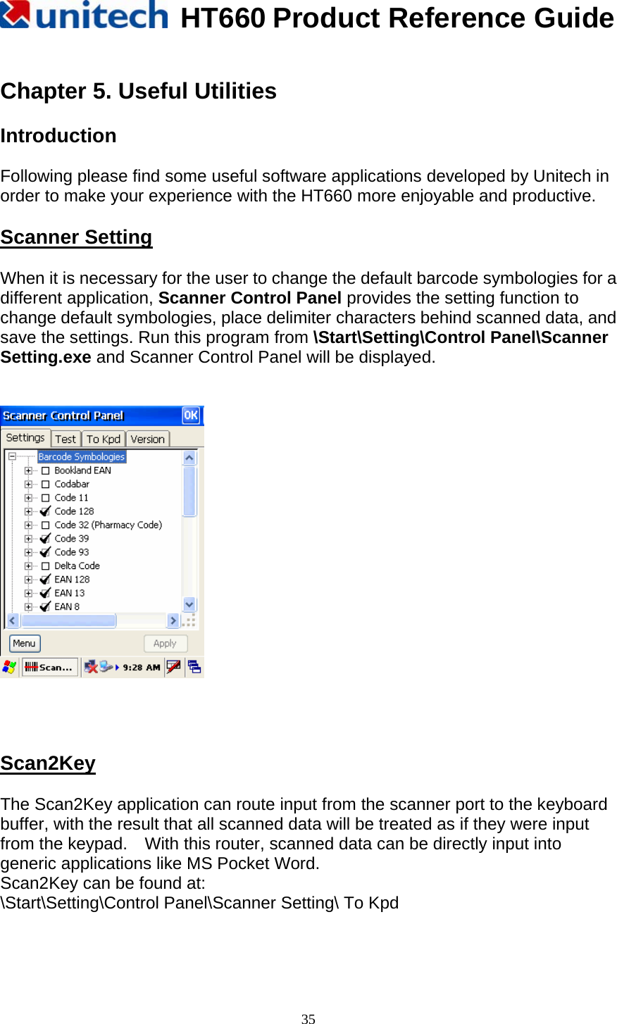   HT660 Product Reference Guide   35 Chapter 5. Useful Utilities  Introduction  Following please find some useful software applications developed by Unitech in order to make your experience with the HT660 more enjoyable and productive.  Scanner Setting  When it is necessary for the user to change the default barcode symbologies for a different application, Scanner Control Panel provides the setting function to change default symbologies, place delimiter characters behind scanned data, and save the settings. Run this program from \Start\Setting\Control Panel\Scanner Setting.exe and Scanner Control Panel will be displayed.        Scan2Key  The Scan2Key application can route input from the scanner port to the keyboard buffer, with the result that all scanned data will be treated as if they were input from the keypad.    With this router, scanned data can be directly input into generic applications like MS Pocket Word. Scan2Key can be found at: \Start\Setting\Control Panel\Scanner Setting\ To Kpd   