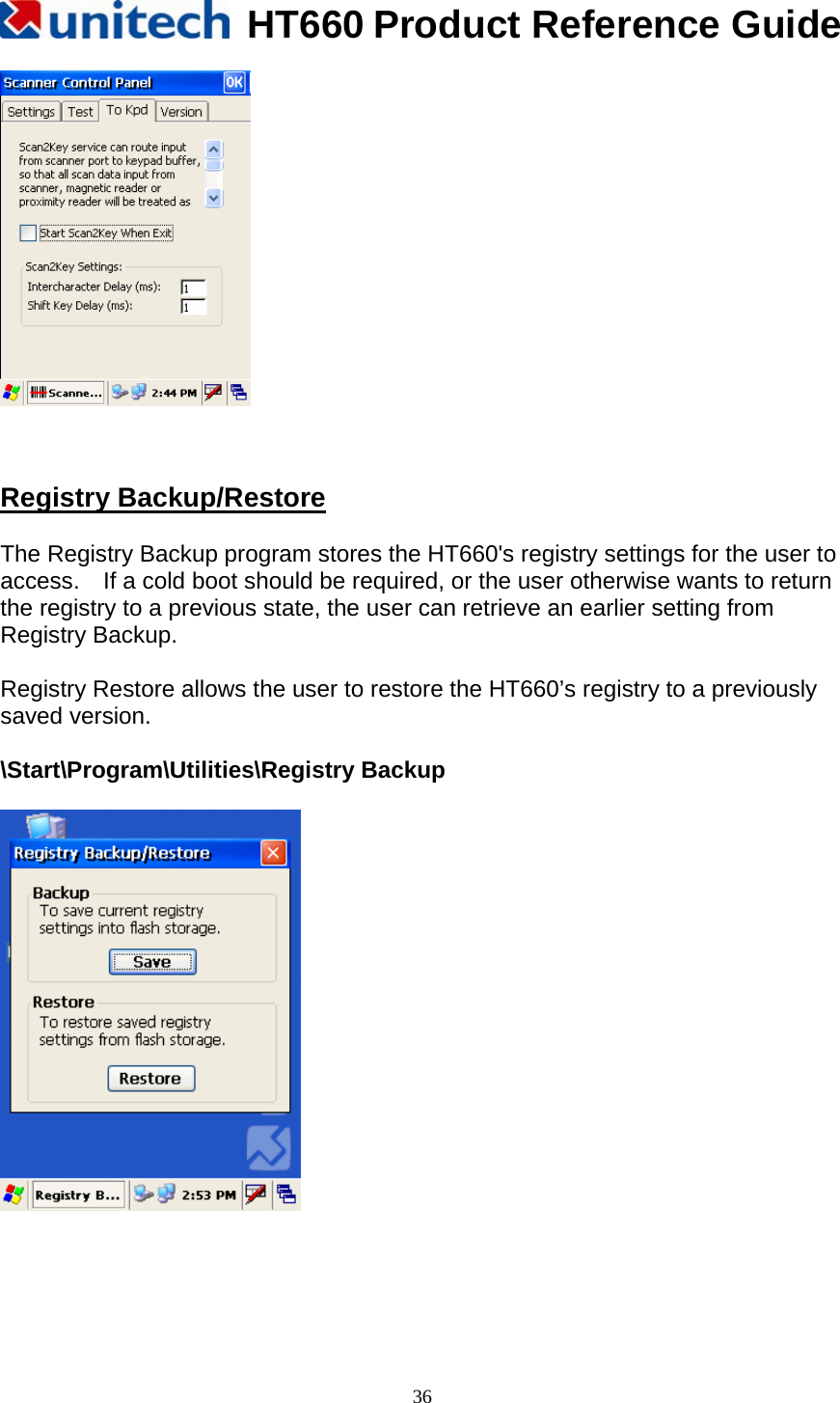   HT660 Product Reference Guide   36    Registry Backup/Restore  The Registry Backup program stores the HT660&apos;s registry settings for the user to access.    If a cold boot should be required, or the user otherwise wants to return the registry to a previous state, the user can retrieve an earlier setting from Registry Backup.  Registry Restore allows the user to restore the HT660’s registry to a previously saved version.  \Start\Program\Utilities\Registry Backup       