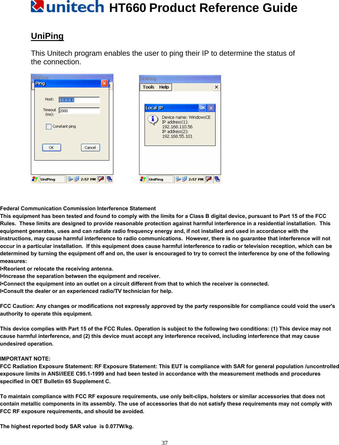   HT660 Product Reference Guide   37 UniPing  This Unitech program enables the user to ping their IP to determine the status of the connection.           Federal Communication Commission Interference StatementThis equipment has been tested and found to comply with the limits for a Class B digital device, pursuant to Part 15 of the FCC Rules.  These limits are designed to provide reasonable protection against harmful interference in a residential installation.  This equipment generates, uses and can radiate radio frequency energy and, if not installed and used in accordance with the instructions, may cause harmful interference to radio communications.  However, there is no guarantee that interference will not occur in a particular installation.  If this equipment does cause harmful interference to radio or television reception, which can be determined by turning the equipment off and on, the user is encouraged to try to correct the interference by one of the following measures:l•Reorient or relocate the receiving antenna.l•Increase the separation between the equipment and receiver.l•Connect the equipment into an outlet on a circuit different from that to which the receiver is connected.l•Consult the dealer or an experienced radio/TV technician for help.FCC Caution: Any changes or modifications not expressly approved by the party responsible for compliance could void the user&apos;s authority to operate this equipment.This device complies with Part 15 of the FCC Rules. Operation is subject to the following two conditions: (1) This device may not cause harmful interference, and (2) this device must accept any interference received, including interference that may cause undesired operation.IMPORTANT NOTE: FCC Radiation Exposure Statement: RF Exposure Statement: This EUT is compliance with SAR for general population /uncontrolled exposure limits in ANSI/IEEE C95.1-1999 and had been tested in accordance with the measurement methods and procedures specified in OET Bulletin 65 Supplement C.To maintain compliance with FCC RF exposure requirements, use only belt-clips, holsters or similar accessories that does not contain metallic components in its assembly. The use of accessories that do not satisfy these requirements may not comply with FCC RF exposure requirements, and should be avoided.The highest reported body SAR value  is 0.077W/kg.