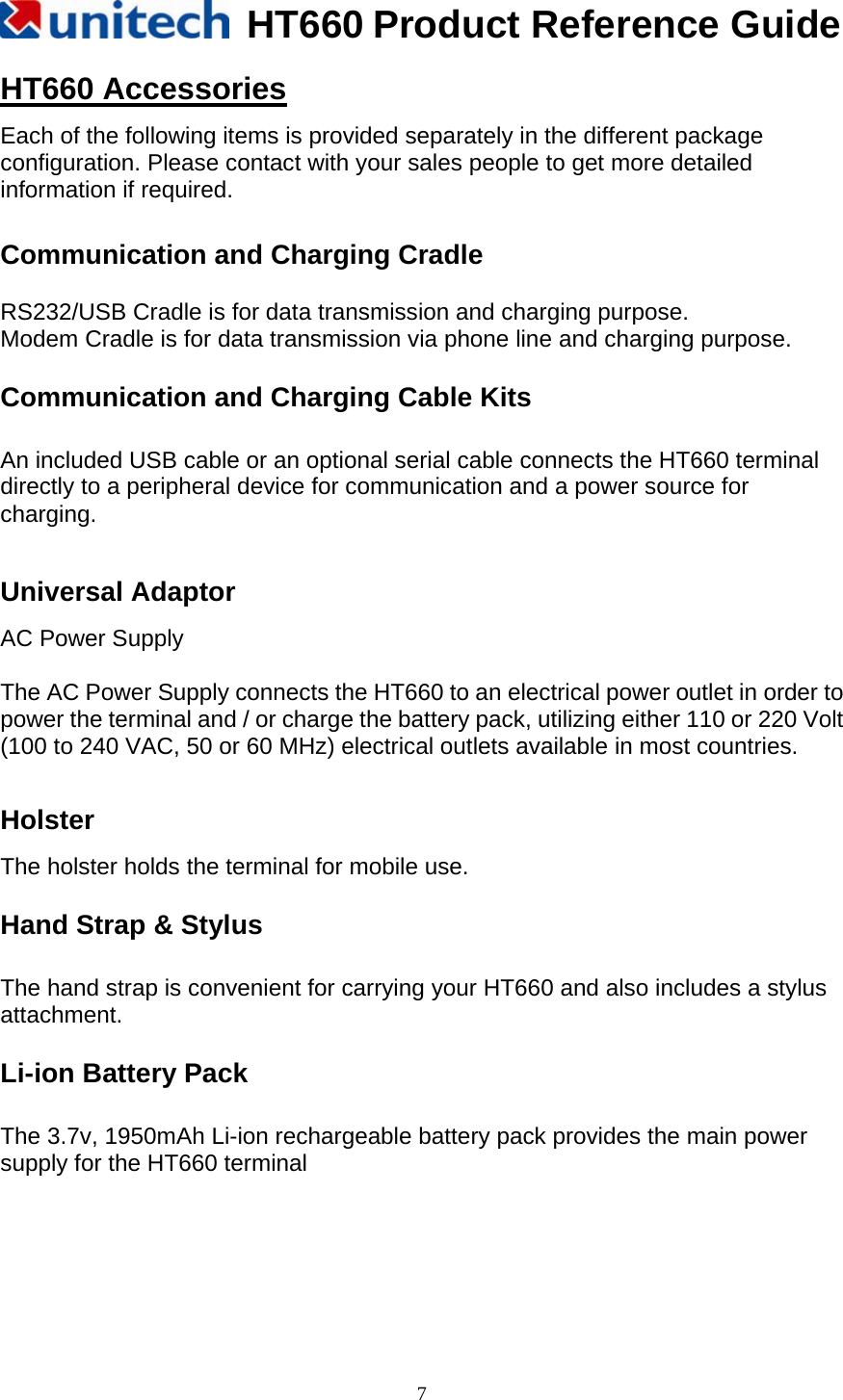   HT660 Product Reference Guide   7HT660 Accessories Each of the following items is provided separately in the different package configuration. Please contact with your sales people to get more detailed information if required.      Communication and Charging Cradle  RS232/USB Cradle is for data transmission and charging purpose. Modem Cradle is for data transmission via phone line and charging purpose. Communication and Charging Cable Kits    An included USB cable or an optional serial cable connects the HT660 terminal directly to a peripheral device for communication and a power source for charging.  Universal Adaptor   AC Power Supply  The AC Power Supply connects the HT660 to an electrical power outlet in order to power the terminal and / or charge the battery pack, utilizing either 110 or 220 Volt (100 to 240 VAC, 50 or 60 MHz) electrical outlets available in most countries.  Holster The holster holds the terminal for mobile use. Hand Strap &amp; Stylus  The hand strap is convenient for carrying your HT660 and also includes a stylus attachment. Li-ion Battery Pack    The 3.7v, 1950mAh Li-ion rechargeable battery pack provides the main power supply for the HT660 terminal