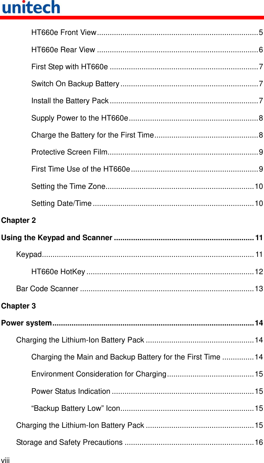   viii  HT660e Front View............................................................................5 HT660e Rear View ............................................................................6 First Step with HT660e ......................................................................7 Switch On Backup Battery.................................................................7 Install the Battery Pack......................................................................7 Supply Power to the HT660e.............................................................8 Charge the Battery for the First Time.................................................8 Protective Screen Film.......................................................................9 First Time Use of the HT660e............................................................9 Setting the Time Zone......................................................................10 Setting Date/Time ............................................................................10 Chapter 2 Using the Keypad and Scanner ..................................................................11 Keypad.................................................................................................... 11 HT660e HotKey...............................................................................12 Bar Code Scanner ..................................................................................13 Chapter 3 Power system...............................................................................................14 Charging the Lithium-Ion Battery Pack ...................................................14 Charging the Main and Backup Battery for the First Time ...............14 Environment Consideration for Charging.........................................15 Power Status Indication ...................................................................15 “Backup Battery Low” Icon...............................................................15 Charging the Lithium-Ion Battery Pack ...................................................15 Storage and Safety Precautions .............................................................16 