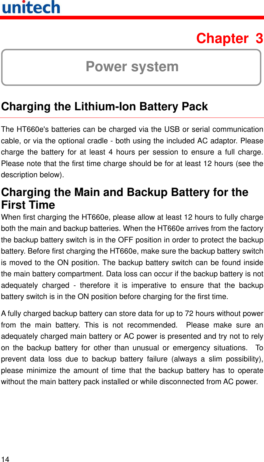   14  Chapter 3  Power system  Charging the Lithium-Ion Battery Pack The HT660e&apos;s batteries can be charged via the USB or serial communication cable, or via the optional cradle - both using the included AC adaptor. Please charge the battery for at least 4 hours per session to ensure a full charge. Please note that the first time charge should be for at least 12 hours (see the description below). Charging the Main and Backup Battery for the First Time When first charging the HT660e, please allow at least 12 hours to fully charge both the main and backup batteries. When the HT660e arrives from the factory the backup battery switch is in the OFF position in order to protect the backup battery. Before first charging the HT660e, make sure the backup battery switch is moved to the ON position. The backup battery switch can be found inside the main battery compartment. Data loss can occur if the backup battery is not adequately charged - therefore it is imperative to ensure that the backup battery switch is in the ON position before charging for the first time. A fully charged backup battery can store data for up to 72 hours without power from the main battery. This is not recommended.  Please make sure an adequately charged main battery or AC power is presented and try not to rely on the backup battery for other than unusual or emergency situations.  To prevent data loss due to backup battery failure (always a slim possibility), please minimize the amount of time that the backup battery has to operate without the main battery pack installed or while disconnected from AC power. 