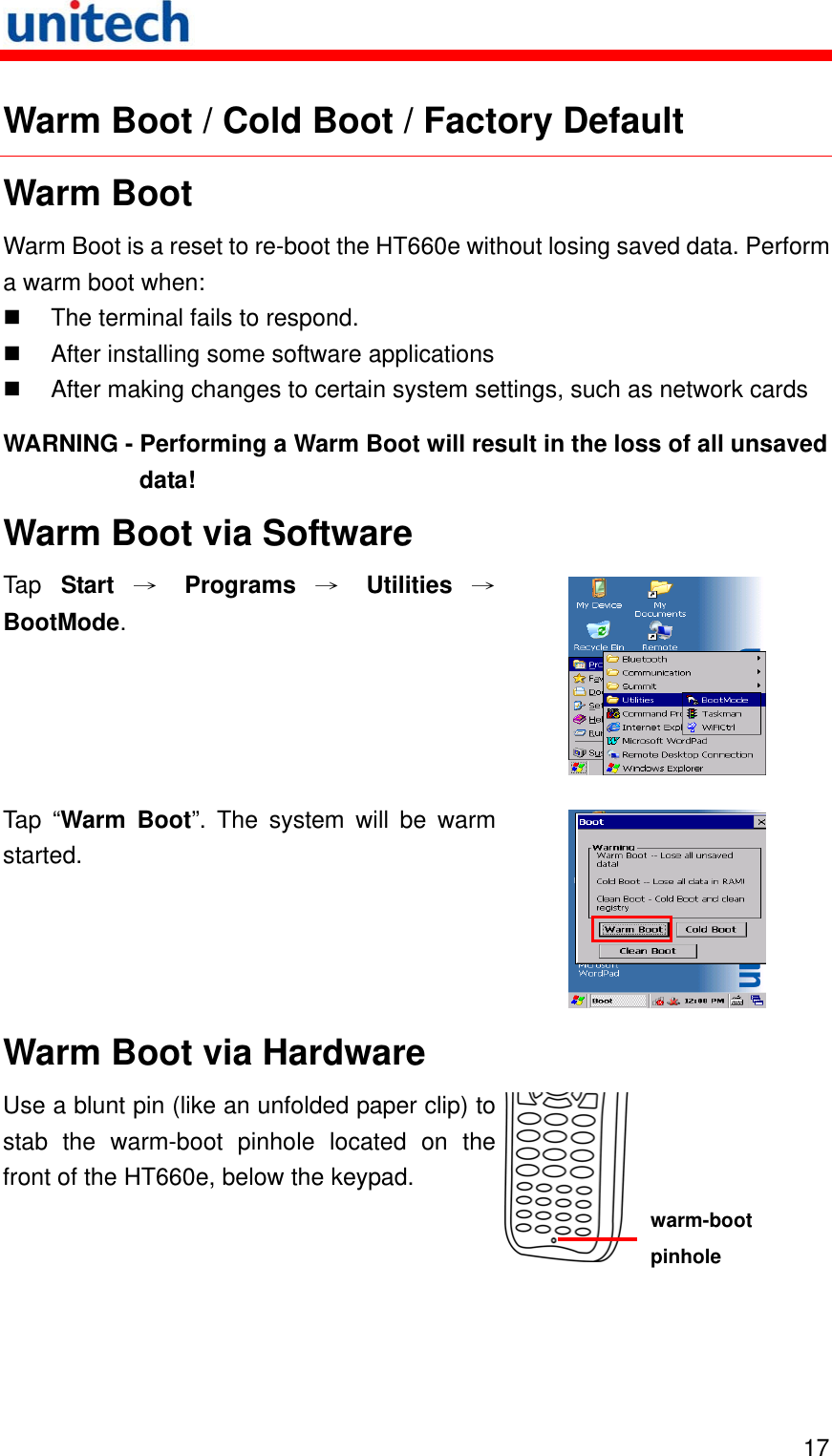   17 Warm Boot / Cold Boot / Factory Default Warm Boot Warm Boot is a reset to re-boot the HT660e without losing saved data. Perform a warm boot when:   The terminal fails to respond.   After installing some software applications   After making changes to certain system settings, such as network cards WARNING - Performing a Warm Boot will result in the loss of all unsaved data! Warm Boot via Software Tap  Start → Programs → Utilities →BootMode.   Tap “Warm Boot”. The system will be warm started.  Warm Boot via Hardware Use a blunt pin (like an unfolded paper clip) to stab the warm-boot pinhole located on the front of the HT660e, below the keypad.  warm-boot pinhole 