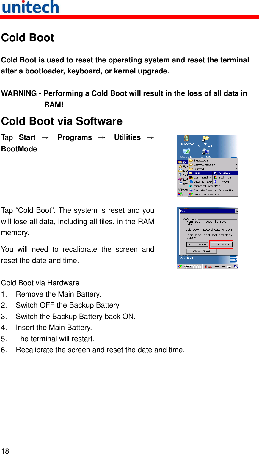   18  Cold Boot Cold Boot is used to reset the operating system and reset the terminal after a bootloader, keyboard, or kernel upgrade. WARNING - Performing a Cold Boot will result in the loss of all data in RAM! Cold Boot via Software Tap  Start → Programs → Utilities →BootMode.  Tap “Cold Boot”. The system is reset and you will lose all data, including all files, in the RAM memory. You will need to recalibrate the screen and reset the date and time.   Cold Boot via Hardware 1.  Remove the Main Battery. 2.  Switch OFF the Backup Battery. 3.  Switch the Backup Battery back ON. 4.  Insert the Main Battery. 5.  The terminal will restart. 6.  Recalibrate the screen and reset the date and time. 