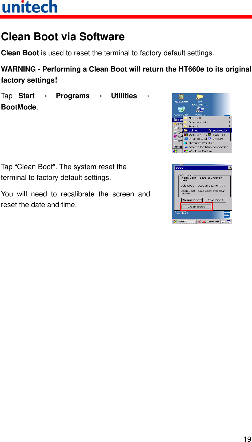   19 Clean Boot via Software Clean Boot is used to reset the terminal to factory default settings. WARNING - Performing a Clean Boot will return the HT660e to its original factory settings! Tap  Start → Programs → Utilities →BootMode.  Tap “Clean Boot”. The system reset the terminal to factory default settings. You will need to recalibrate the screen and reset the date and time.   