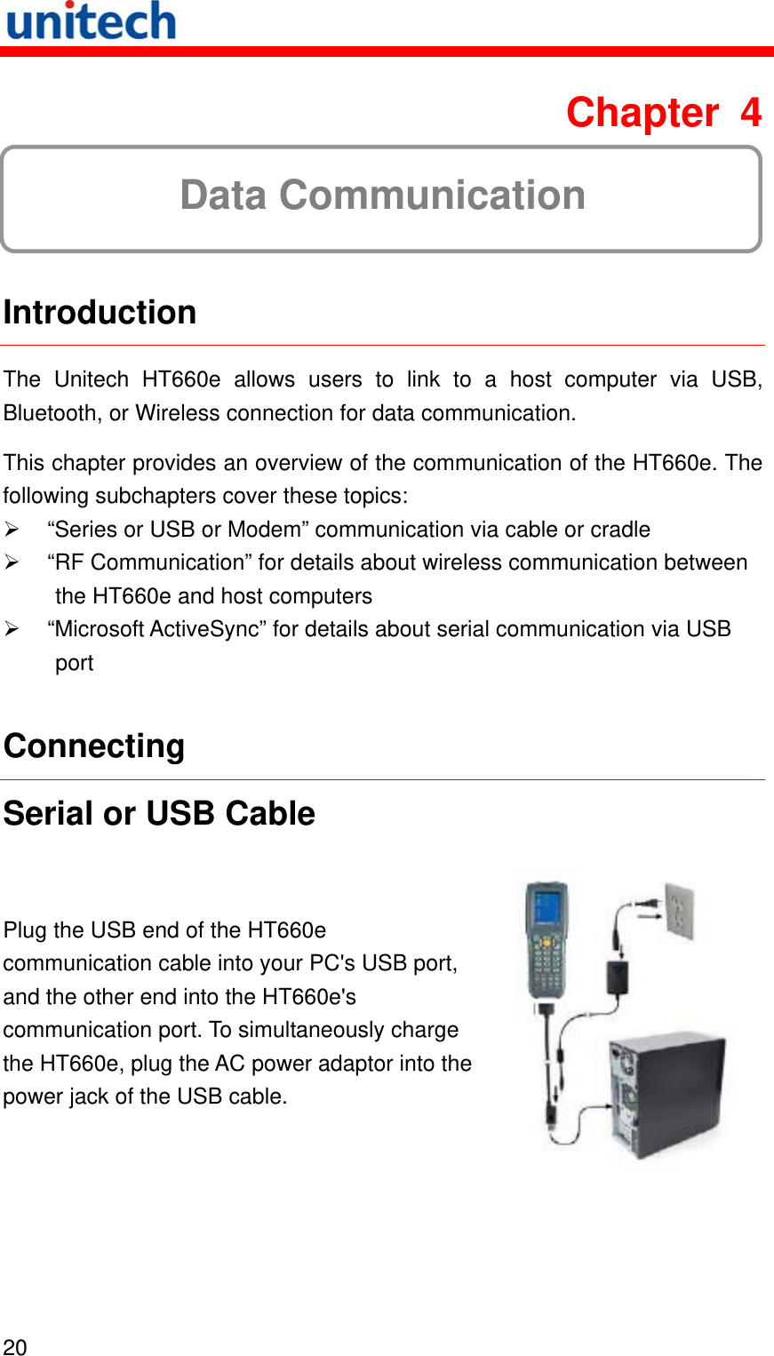   20  Chapter 4  Data Communication  Introduction The Unitech HT660e allows users to link to a host computer via USB, Bluetooth, or Wireless connection for data communication. This chapter provides an overview of the communication of the HT660e. The following subchapters cover these topics:   “Series or USB or Modem” communication via cable or cradle   “RF Communication” for details about wireless communication between the HT660e and host computers   “Microsoft ActiveSync” for details about serial communication via USB port Connecting Serial or USB Cable Plug the USB end of the HT660e communication cable into your PC&apos;s USB port, and the other end into the HT660e&apos;s communication port. To simultaneously charge the HT660e, plug the AC power adaptor into the power jack of the USB cable.  