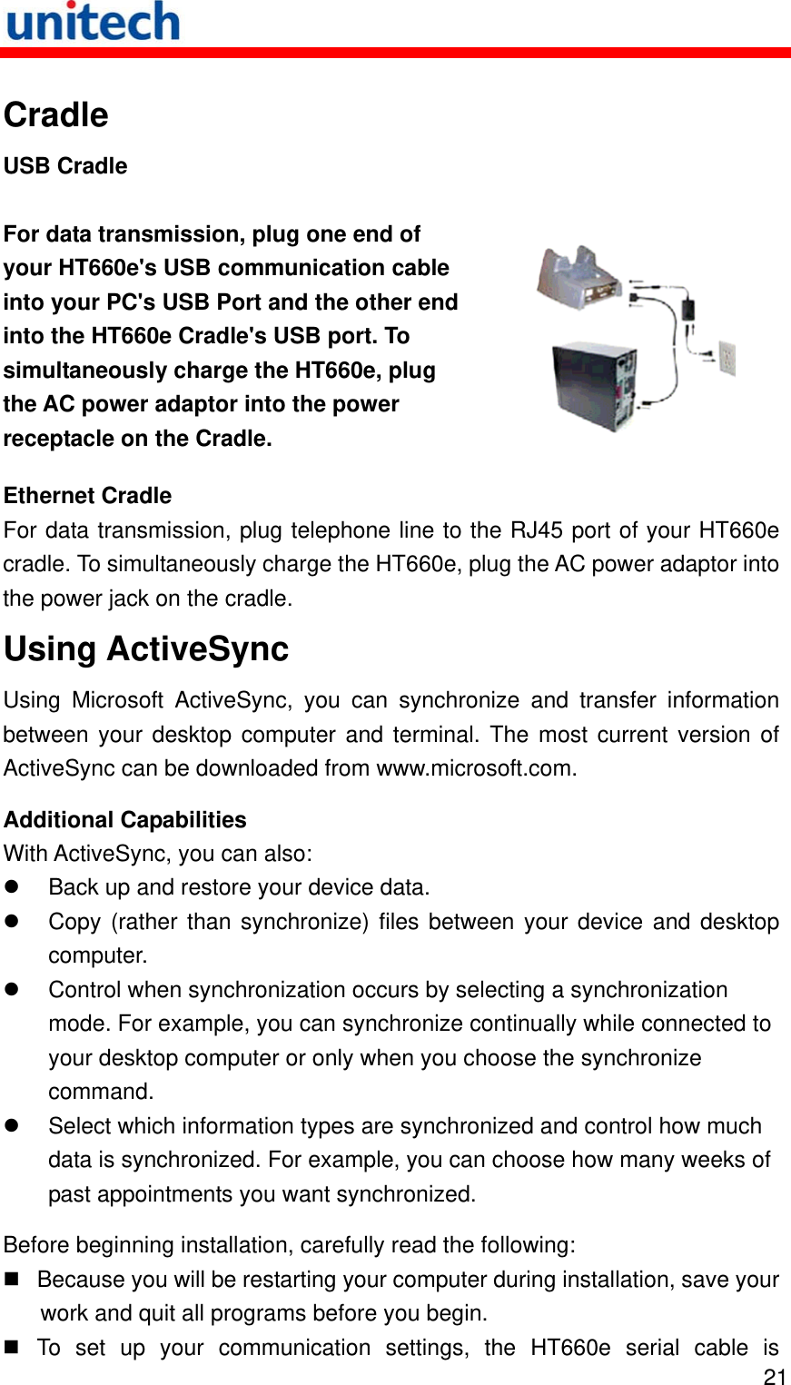   21 Cradle USB Cradle For data transmission, plug one end of your HT660e&apos;s USB communication cable into your PC&apos;s USB Port and the other end into the HT660e Cradle&apos;s USB port. To simultaneously charge the HT660e, plug the AC power adaptor into the power receptacle on the Cradle.   Ethernet Cradle For data transmission, plug telephone line to the RJ45 port of your HT660e cradle. To simultaneously charge the HT660e, plug the AC power adaptor into the power jack on the cradle. Using ActiveSync Using Microsoft ActiveSync, you can synchronize and transfer information between your desktop computer and terminal. The most current version of ActiveSync can be downloaded from www.microsoft.com. Additional Capabilities With ActiveSync, you can also:   Back up and restore your device data.   Copy (rather than synchronize) files between your device and desktop computer.   Control when synchronization occurs by selecting a synchronization mode. For example, you can synchronize continually while connected to your desktop computer or only when you choose the synchronize command.   Select which information types are synchronized and control how much data is synchronized. For example, you can choose how many weeks of past appointments you want synchronized. Before beginning installation, carefully read the following:  Because you will be restarting your computer during installation, save your work and quit all programs before you begin.  To set up your communication settings, the HT660e serial cable is 