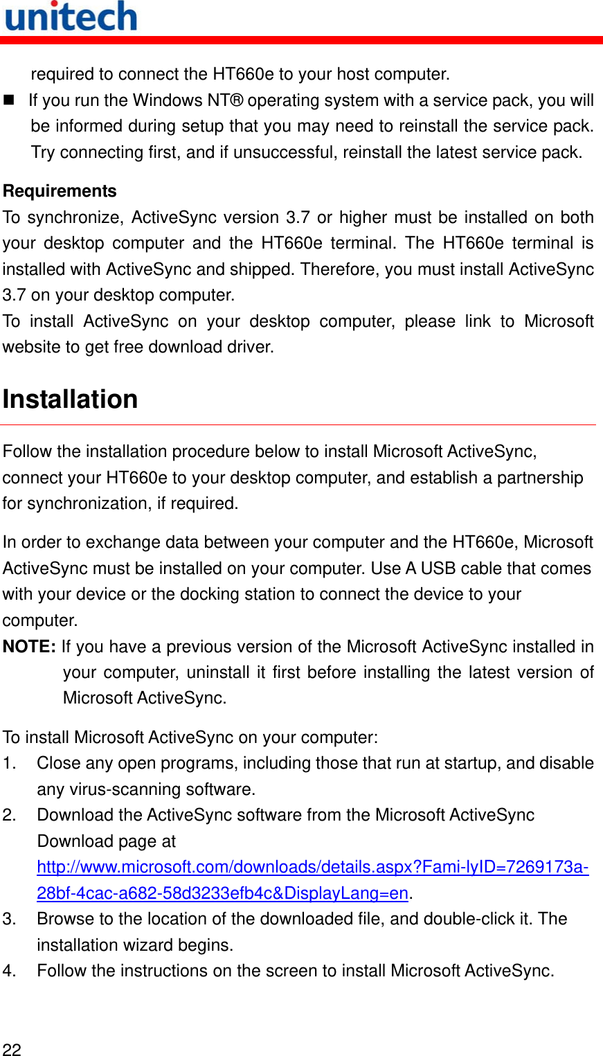   22  required to connect the HT660e to your host computer.  If you run the Windows NT® operating system with a service pack, you will be informed during setup that you may need to reinstall the service pack. Try connecting first, and if unsuccessful, reinstall the latest service pack. Requirements To synchronize, ActiveSync version 3.7 or higher must be installed on both your desktop computer and the HT660e terminal. The HT660e terminal is installed with ActiveSync and shipped. Therefore, you must install ActiveSync 3.7 on your desktop computer. To install ActiveSync on your desktop computer, please link to Microsoft website to get free download driver. Installation Follow the installation procedure below to install Microsoft ActiveSync, connect your HT660e to your desktop computer, and establish a partnership for synchronization, if required. In order to exchange data between your computer and the HT660e, Microsoft ActiveSync must be installed on your computer. Use A USB cable that comes with your device or the docking station to connect the device to your computer. NOTE: If you have a previous version of the Microsoft ActiveSync installed in your computer, uninstall it first before installing the latest version of Microsoft ActiveSync. To install Microsoft ActiveSync on your computer: 1.  Close any open programs, including those that run at startup, and disable any virus-scanning software. 2.  Download the ActiveSync software from the Microsoft ActiveSync Download page at http://www.microsoft.com/downloads/details.aspx?Fami-lyID=7269173a-28bf-4cac-a682-58d3233efb4c&amp;DisplayLang=en. 3.  Browse to the location of the downloaded file, and double-click it. The installation wizard begins. 4.  Follow the instructions on the screen to install Microsoft ActiveSync. 