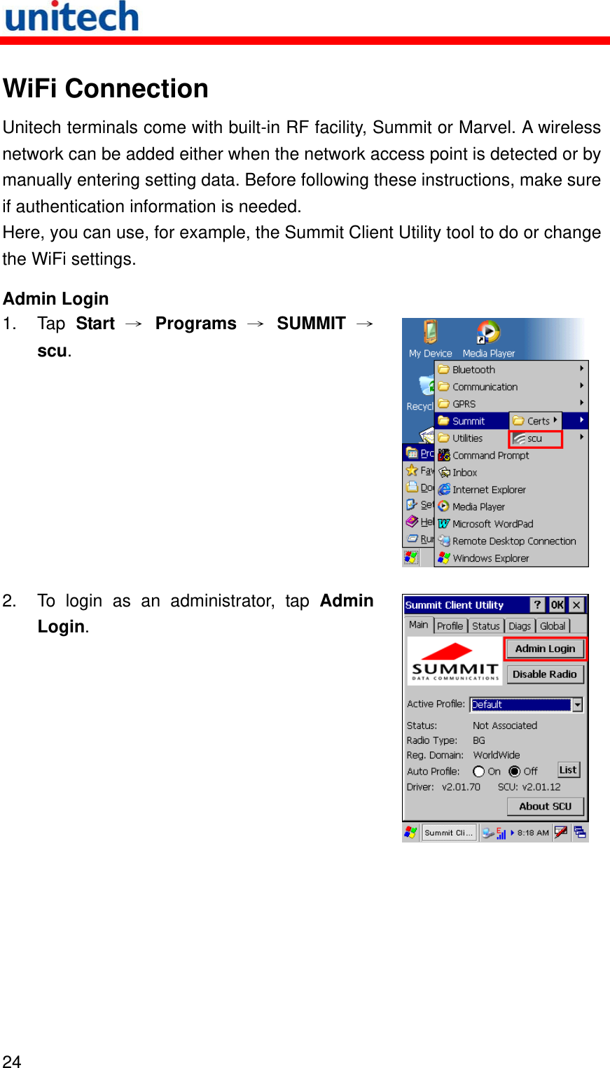  24  WiFi Connection Unitech terminals come with built-in RF facility, Summit or Marvel. A wireless network can be added either when the network access point is detected or by manually entering setting data. Before following these instructions, make sure if authentication information is needed. Here, you can use, for example, the Summit Client Utility tool to do or change the WiFi settings. Admin Login 1. Tap Start → Programs → SUMMIT →scu.  2.  To login as an administrator, tap Admin Login.  