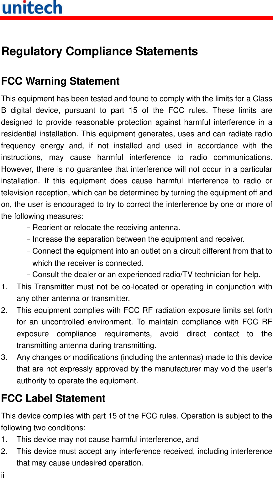   ii   Regulatory Compliance Statements FCC Warning Statement This equipment has been tested and found to comply with the limits for a Class B digital device, pursuant to part 15 of the FCC rules. These limits are designed to provide reasonable protection against harmful interference in a residential installation. This equipment generates, uses and can radiate radio frequency energy and, if not installed and used in accordance with the instructions, may cause harmful interference to radio communications. However, there is no guarantee that interference will not occur in a particular installation. If this equipment does cause harmful interference to radio or television reception, which can be determined by turning the equipment off and on, the user is encouraged to try to correct the interference by one or more of the following measures: –Reorient or relocate the receiving antenna. –Increase the separation between the equipment and receiver. –Connect the equipment into an outlet on a circuit different from that to which the receiver is connected. –Consult the dealer or an experienced radio/TV technician for help. 1.  This Transmitter must not be co-located or operating in conjunction with any other antenna or transmitter. 2.  This equipment complies with FCC RF radiation exposure limits set forth for an uncontrolled environment. To maintain compliance with FCC RF exposure compliance requirements, avoid direct contact to the transmitting antenna during transmitting. 3.  Any changes or modifications (including the antennas) made to this device that are not expressly approved by the manufacturer may void the user’s authority to operate the equipment. FCC Label Statement This device complies with part 15 of the FCC rules. Operation is subject to the following two conditions: 1.  This device may not cause harmful interference, and 2.  This device must accept any interference received, including interference that may cause undesired operation. 