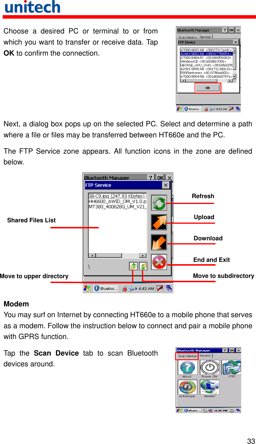   33 receive data. Tap OK to confirm the connection. Choose a desired PC or terminal to or from which you want to transfer or  Next, a dialog box pops up on the selected PC. Swhere a file or files may be transferred between HThe FTP Service zone appearelect and determine a path T660e and the PC. s. All function icons in the zone are defined below. Refresh  Modem Y nternet by connecting HT660e to a mobile phone that serves as a modem. Follow the instruction below to connect and pa e with GPRS function. Tap the Scan Device tab to scan Bluetoothou may surf on Iir a mobile phondevices around.  Shared Files List  Upload Download End and Exit Move to subdirectoryMove to upper directory 