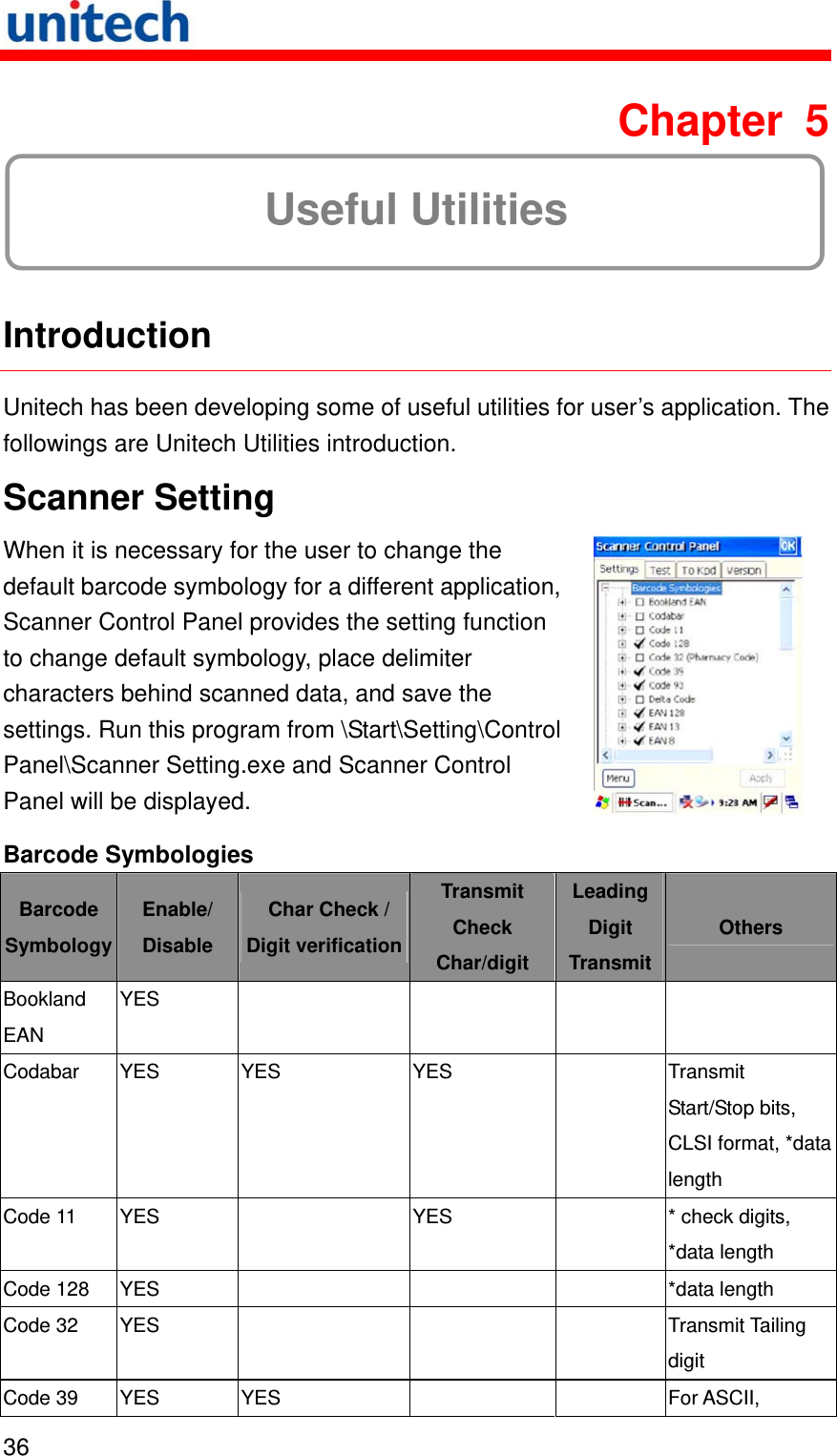   36  Chapter 5  Useful Utilities  Introduction Unitech has been developing some of useful utilities for user’s application. The followings are Unitech Utilities introduction. Scanner Setting When it is necessary for the user to change the default barcode symbology for a different application, Scanner Control Panel provides the setting function to change default symbology, place delimiter characters behind scanned data, and save the settings. Run this program from \Start\Setting\Control Panel\Scanner Setting.exe and Scanner Control Panel will be displayed.   Barcode Symbologies Barcode Symbology Enable/ Disable   Char Check / Digit verificationTransmit Check Char/digit Leading Digit TransmitOthers Bookland EAN YES        Codabar YES  YES  YES    Transmit Start/Stop bits, CLSI format, *data length Code 11  YES    YES    * check digits, *data length Code 128  YES        *data length Code 32  YES        Transmit Tailing digit Code 39  YES  YES      For ASCII, 