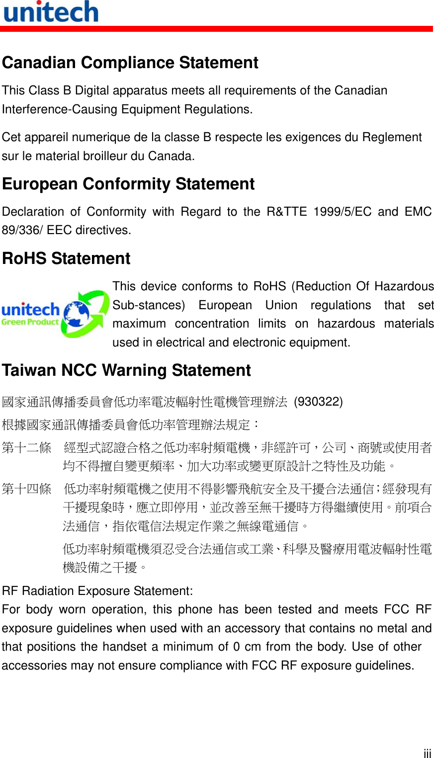   iii Canadian Compliance Statement This Class B Digital apparatus meets all requirements of the Canadian Interference-Causing Equipment Regulations. Cet appareil numerique de la classe B respecte les exigences du Reglement sur le material broilleur du Canada. European Conformity Statement Declaration of Conformity with Regard to the R&amp;TTE 1999/5/EC and EMC 89/336/ EEC directives. RoHS Statement  This device conforms to RoHS (Reduction Of Hazardous Sub-stances) European Union regulations that set maximum concentration limits on hazardous materials used in electrical and electronic equipment. Taiwan NCC Warning Statement 國家通訊傳播委員會低功率電波輻射性電機管理辦法 (930322) 根據國家通訊傳播委員會低功率管理辦法規定： 第十二條  經型式認證合格之低功率射頻電機，非經許可，公司、商號或使用者均不得擅自變更頻率、加大功率或變更原設計之特性及功能。 第十四條  低功率射頻電機之使用不得影響飛航安全及干擾合法通信；經發現有干擾現象時，應立即停用，並改善至無干擾時方得繼續使用。前項合法通信，指依電信法規定作業之無線電通信。 低功率射頻電機須忍受合法通信或工業、科學及醫療用電波輻射性電機設備之干擾。 RF Radiation Exposure Statement: For body worn operation, this phone has been tested and meets FCC RF exposure guidelines when used with an accessory that contains no metal and that positions the handset a minimum of 0 cm from the body. Use of other accessories may not ensure compliance with FCC RF exposure guidelines. 