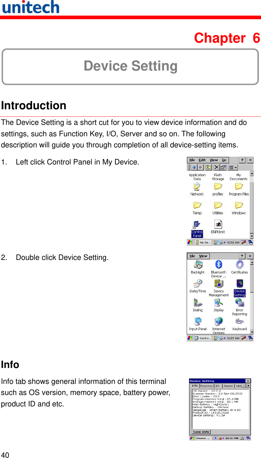   40  Chapter 6  Device Setting  Introduction The Device Setting is a short cut for you to view device information and do settings, such as Function Key, I/O, Server and so on. The following description will guide you through completion of all device-setting items.     1.  Left click Control Panel in My Device.  2.  Double click Device Setting.  Info Info tab shows general information of this terminal such as OS version, memory space, battery power, product ID and etc.  