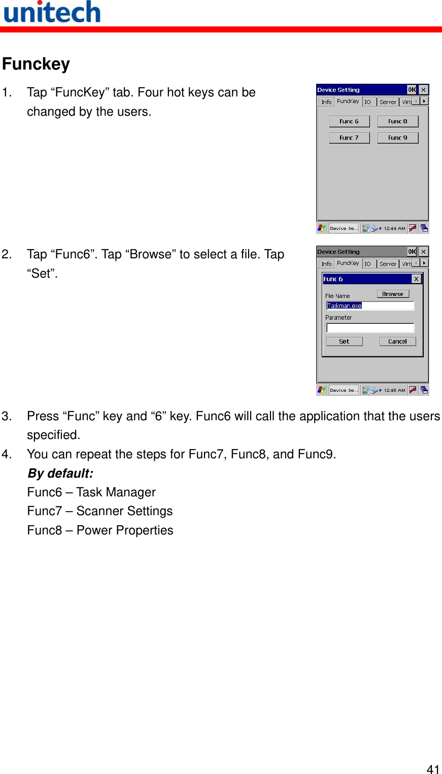   41 Funckey 1.  Tap “FuncKey” tab. Four hot keys can be changed by the users.  2.  Tap “Func6”. Tap “Browse” to select a file. Tap “Set”.  3.  Press “Func” key and “6” key. Func6 will call the application that the users specified. 4.  You can repeat the steps for Func7, Func8, and Func9. By default: Func6 – Task Manager Func7 – Scanner Settings Func8 – Power Properties 