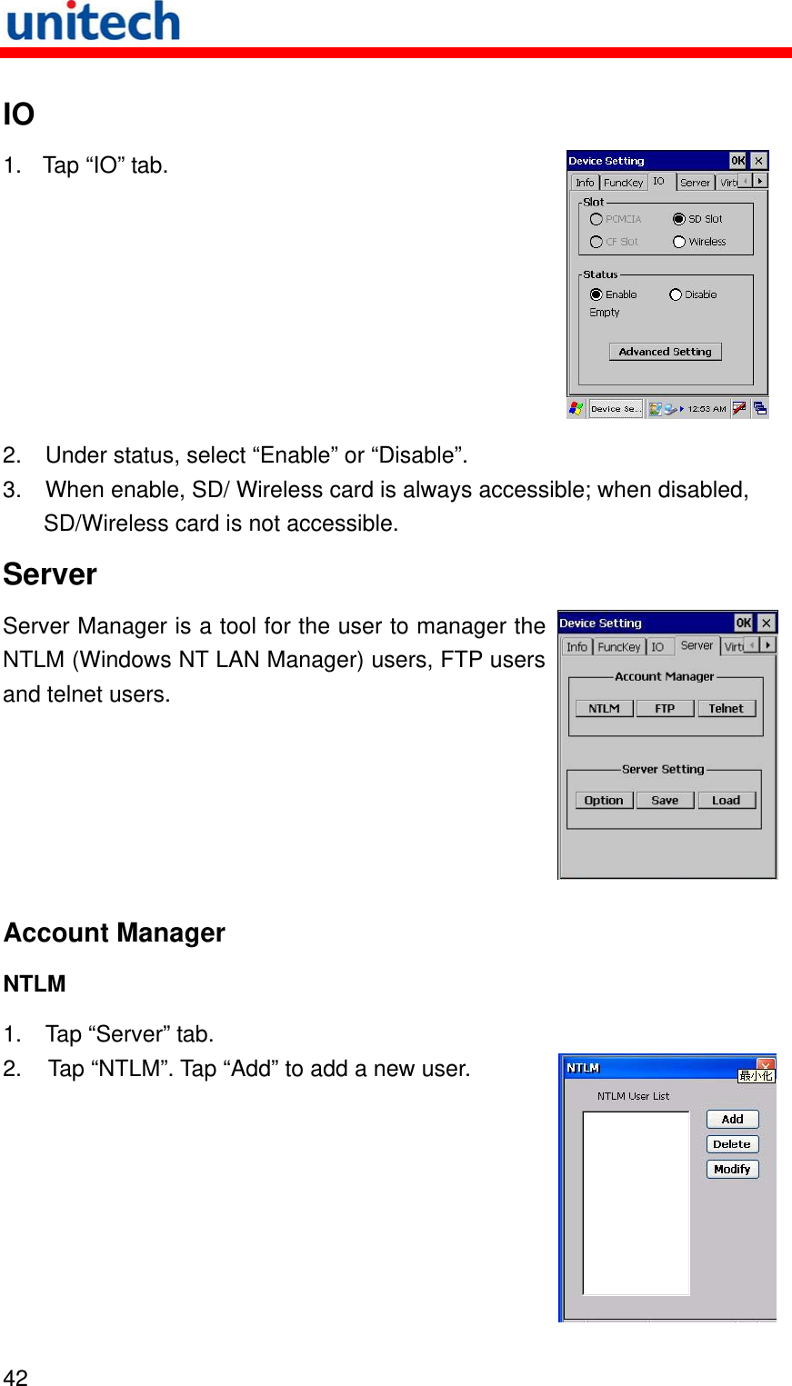   42  IO 1.  Tap “IO” tab.  2.  Under status, select “Enable” or “Disable”.   3.  When enable, SD/ Wireless card is always accessible; when disabled, SD/Wireless card is not accessible. Server Server Manager is a tool for the user to manager the NTLM (Windows NT LAN Manager) users, FTP users and telnet users. Account Manager NTLM 1. Tap “Server” tab. 2.  Tap “NTLM”. Tap “Add” to add a new user. 
