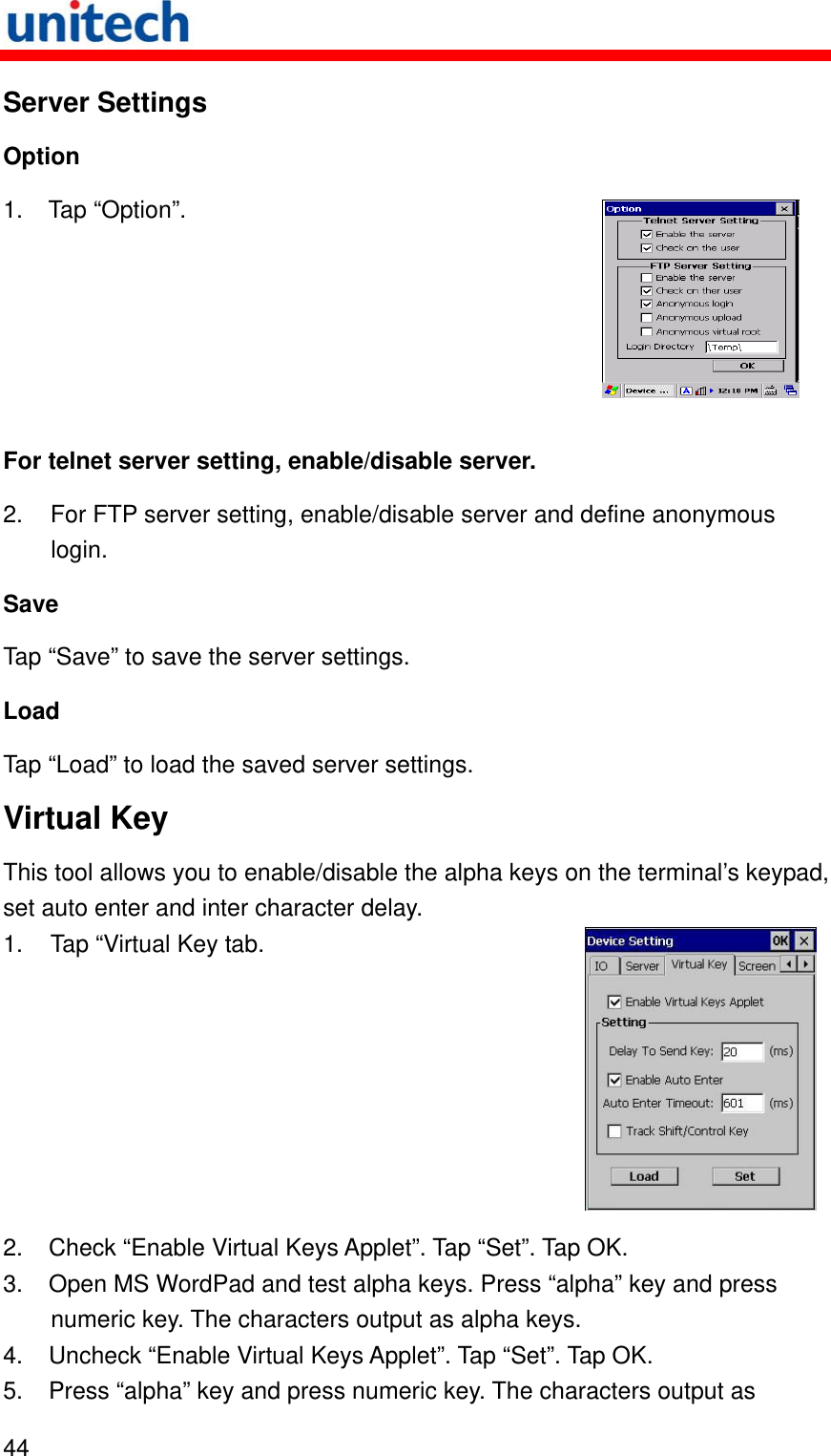   44  Server Settings Option 1. Tap “Option”.  For telnet server setting, enable/disable server. 2.  For FTP server setting, enable/disable server and define anonymous login. Save Tap “Save” to save the server settings. Load Tap “Load” to load the saved server settings. Virtual Key This tool allows you to enable/disable the alpha keys on the terminal’s keypad, set auto enter and inter character delay. 1.  Tap “Virtual Key tab. 2.  Check “Enable Virtual Keys Applet”. Tap “Set”. Tap OK. 3.  Open MS WordPad and test alpha keys. Press “alpha” key and press numeric key. The characters output as alpha keys. 4.  Uncheck “Enable Virtual Keys Applet”. Tap “Set”. Tap OK. 5.  Press “alpha” key and press numeric key. The characters output as 