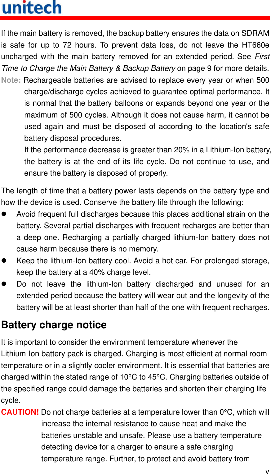   v If the main battery is removed, the backup battery ensures the data on SDRAM is safe for up to 72 hours. To prevent data loss, do not leave the HT660e uncharged with the main battery removed for an extended period. See First Time to Charge the Main Battery &amp; Backup Battery on page 9 for more details. Note: Rechargeable batteries are advised to replace every year or when 500 charge/discharge cycles achieved to guarantee optimal performance. It is normal that the battery balloons or expands beyond one year or the maximum of 500 cycles. Although it does not cause harm, it cannot be used again and must be disposed of according to the location&apos;s safe battery disposal procedures. If the performance decrease is greater than 20% in a Lithium-Ion battery, the battery is at the end of its life cycle. Do not continue to use, and ensure the battery is disposed of properly. The length of time that a battery power lasts depends on the battery type and how the device is used. Conserve the battery life through the following:   Avoid frequent full discharges because this places additional strain on the battery. Several partial discharges with frequent recharges are better than a deep one. Recharging a partially charged lithium-Ion battery does not cause harm because there is no memory.   Keep the lithium-Ion battery cool. Avoid a hot car. For prolonged storage, keep the battery at a 40% charge level.   Do not leave the lithium-Ion battery discharged and unused for an extended period because the battery will wear out and the longevity of the battery will be at least shorter than half of the one with frequent recharges. Battery charge notice It is important to consider the environment temperature whenever the Lithium-Ion battery pack is charged. Charging is most efficient at normal room temperature or in a slightly cooler environment. It is essential that batteries are charged within the stated range of 10°C to 45°C. Charging batteries outside of the specified range could damage the batteries and shorten their charging life cycle. CAUTION! Do not charge batteries at a temperature lower than 0°C, which will increase the internal resistance to cause heat and make the batteries unstable and unsafe. Please use a battery temperature detecting device for a charger to ensure a safe charging temperature range. Further, to protect and avoid battery from 