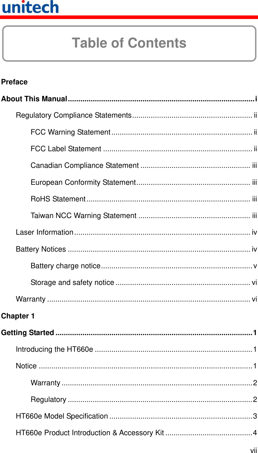   vii  Table of Contents  Preface About This Manual..........................................................................................i Regulatory Compliance Statements.......................................................... ii FCC Warning Statement.................................................................... ii FCC Label Statement ........................................................................ ii Canadian Compliance Statement ..................................................... iii European Conformity Statement....................................................... iii RoHS Statement............................................................................... iii Taiwan NCC Warning Statement ...................................................... iii Laser Information..................................................................................... iv Battery Notices ........................................................................................ iv Battery charge notice.........................................................................v Storage and safety notice ................................................................. vi Warranty .................................................................................................. vi Chapter 1 Getting Started ...............................................................................................1 Introducing the HT660e ............................................................................1 Notice .......................................................................................................1 Warranty............................................................................................2 Regulatory .........................................................................................2 HT660e Model Specification .....................................................................3 HT660e Product Introduction &amp; Accessory Kit ..........................................4 