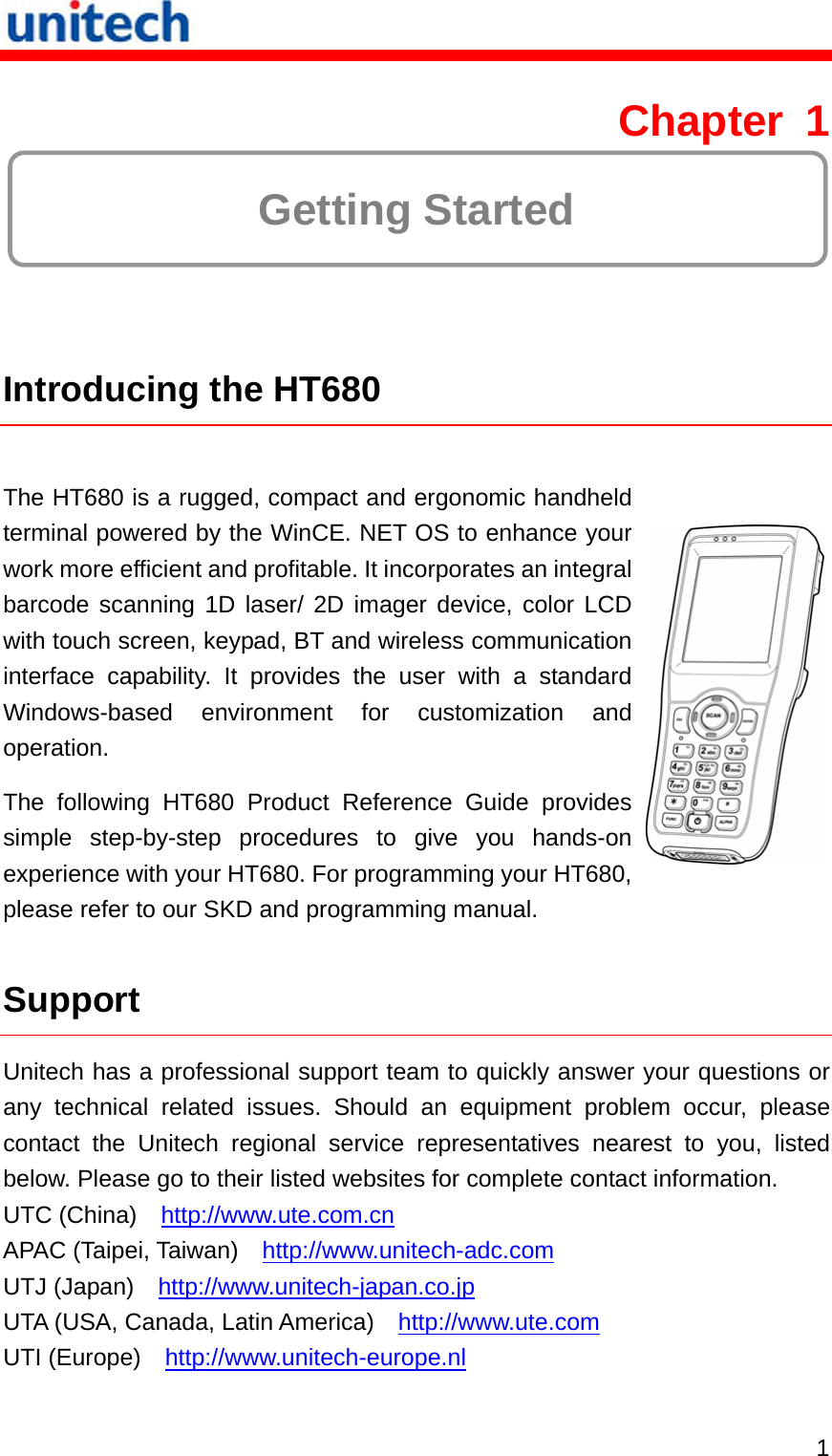   1 Chapter 1  Getting Started  Introducing the HT680  The HT680 is a rugged, compact and ergonomic handheld terminal powered by the WinCE. NET OS to enhance your work more efficient and profitable. It incorporates an integral barcode scanning 1D laser/ 2D imager device, color LCD with touch screen, keypad, BT and wireless communication interface capability. It provides the user with a standard Windows-based environment for customization and operation. The following HT680 Product Reference Guide provides simple step-by-step procedures to give you hands-on experience with your HT680. For programming your HT680, please refer to our SKD and programming manual.  Support Unitech has a professional support team to quickly answer your questions or any technical related issues. Should an equipment problem occur, please contact the Unitech regional service representatives nearest to you, listed below. Please go to their listed websites for complete contact information. UTC (China)    http://www.ute.com.cn APAC (Taipei, Taiwan)    http://www.unitech-adc.com UTJ (Japan)    http://www.unitech-japan.co.jp UTA (USA, Canada, Latin America)    http://www.ute.com UTI (Europe)    http://www.unitech-europe.nl 