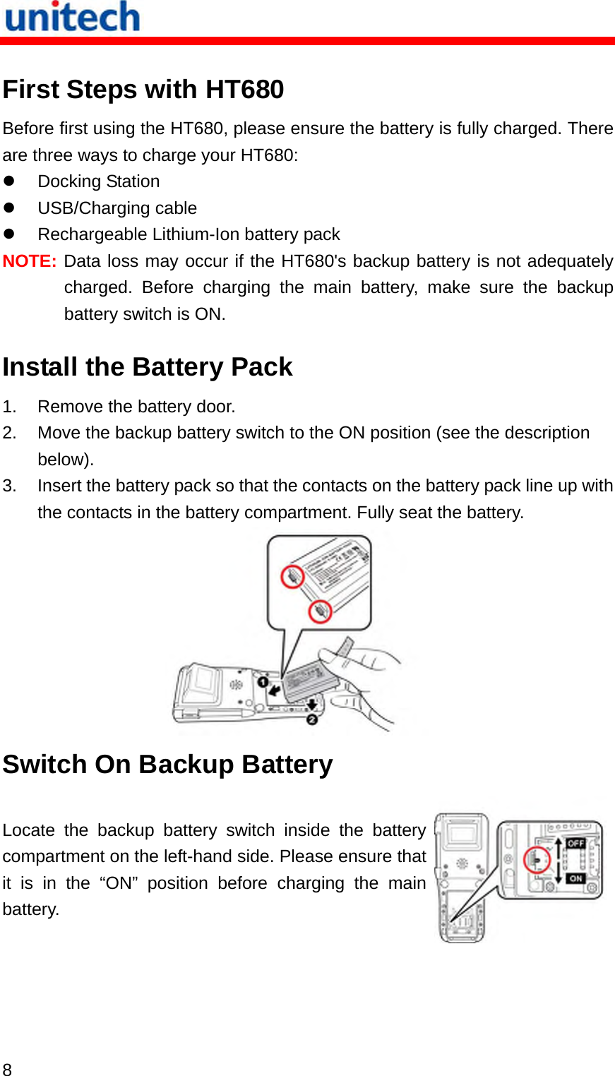   8  First Steps with HT680 Before first using the HT680, please ensure the battery is fully charged. There are three ways to charge your HT680:   Docking Station   USB/Charging cable   Rechargeable Lithium-Ion battery pack NOTE: Data loss may occur if the HT680&apos;s backup battery is not adequately charged. Before charging the main battery, make sure the backup battery switch is ON. Install the Battery Pack 1.  Remove the battery door. 2.  Move the backup battery switch to the ON position (see the description below). 3.  Insert the battery pack so that the contacts on the battery pack line up with the contacts in the battery compartment. Fully seat the battery.  Switch On Backup Battery Locate the backup battery switch inside the battery compartment on the left-hand side. Please ensure that it is in the “ON” position before charging the main battery. 