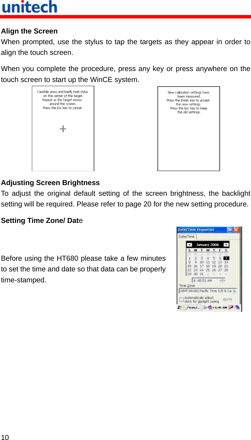   10  Align the Screen When prompted, use the stylus to tap the targets as they appear in order to align the touch screen. When you complete the procedure, press any key or press anywhere on the touch screen to start up the WinCE system.    Adjusting Screen Brightness To adjust the original default setting of the screen brightness, the backlight setting will be required. Please refer to page 20 for the new setting procedure. Setting Time Zone/ Date Before using the HT680 please take a few minutes to set the time and date so that data can be properly time-stamped.  