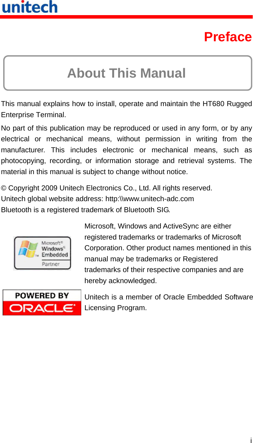   i Preface  About This Manual This manual explains how to install, operate and maintain the HT680 Rugged Enterprise Terminal. No part of this publication may be reproduced or used in any form, or by any electrical or mechanical means, without permission in writing from the manufacturer. This includes electronic or mechanical means, such as photocopying, recording, or information storage and retrieval systems. The material in this manual is subject to change without notice. © Copyright 2009 Unitech Electronics Co., Ltd. All rights reserved. Unitech global website address: http:\\www.unitech-adc.com Bluetooth is a registered trademark of Bluetooth SIG.  Microsoft, Windows and ActiveSync are either registered trademarks or trademarks of Microsoft Corporation. Other product names mentioned in this manual may be trademarks or Registered trademarks of their respective companies and are hereby acknowledged.  Unitech is a member of Oracle Embedded Software Licensing Program. 