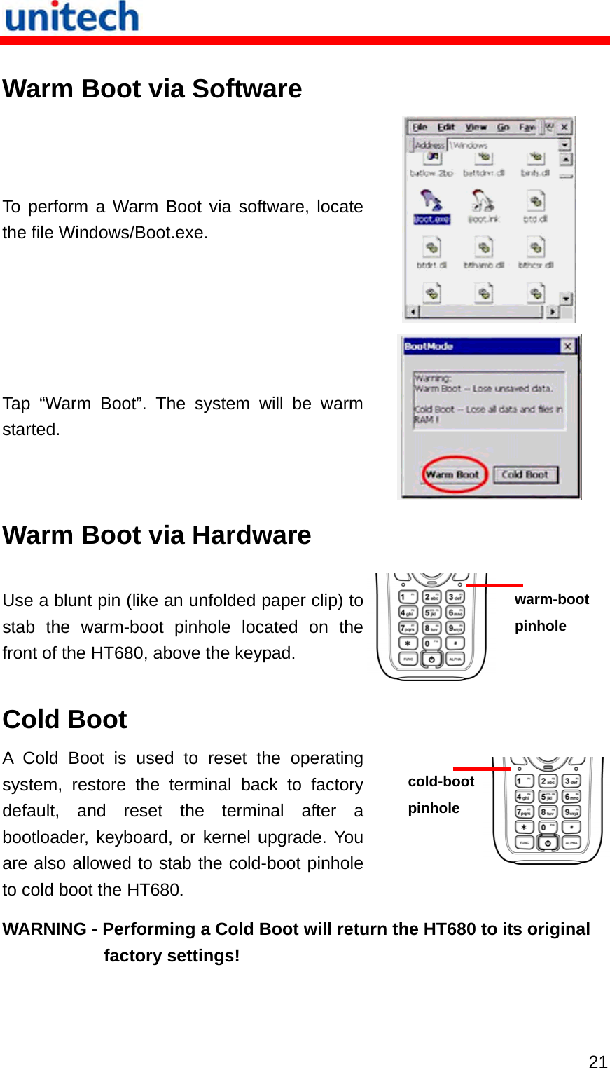  21 Warm Boot via Software To perform a Warm Boot via software, locate the file Windows/Boot.exe.  Tap “Warm Boot”. The system will be warm started.  Warm Boot via Hardware Use a blunt pin (like an unfolded paper clip) to stab the warm-boot pinhole located on the front of the HT680, above the keypad.   warm-boot pinhole Cold Boot A Cold Boot is used to reset the operating system, restore the terminal back to factory default, and reset the terminal after a bootloader, keyboard, or kernel upgrade. You are also allowed to stab the cold-boot pinhole to cold boot the HT680. cold-boot pinhole WARNING - Performing a Cold Boot will return the HT680 to its original factory settings! 