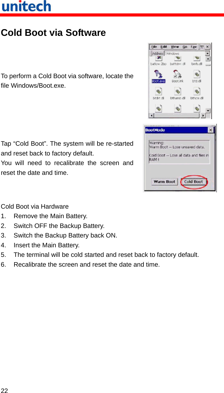   22  Cold Boot via Software To perform a Cold Boot via software, locate the file Windows/Boot.exe.  Tap “Cold Boot”. The system will be re-started and reset back to factory default. You will need to recalibrate the screen and reset the date and time.  Cold Boot via Hardware 1.  Remove the Main Battery. 2.  Switch OFF the Backup Battery. 3.  Switch the Backup Battery back ON. 4.  Insert the Main Battery. 5.  The terminal will be cold started and reset back to factory default. 6.  Recalibrate the screen and reset the date and time. 