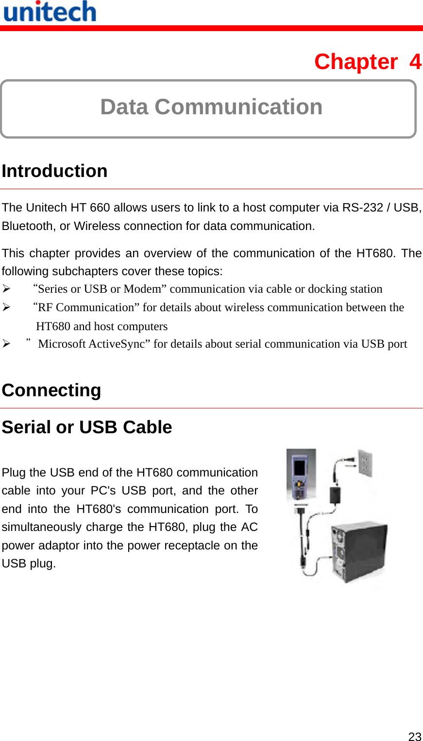   23 Chapter 4  Data Communication  Introduction The Unitech HT 660 allows users to link to a host computer via RS-232 / USB, Bluetooth, or Wireless connection for data communication. This chapter provides an overview of the communication of the HT680. The following subchapters cover these topics:   “Series or USB or Modem” communication via cable or docking station   “RF Communication” for details about wireless communication between the HT680 and host computers   ＂Microsoft ActiveSync” for details about serial communication via USB port Connecting Serial or USB Cable Plug the USB end of the HT680 communication cable into your PC&apos;s USB port, and the other end into the HT680&apos;s communication port. To simultaneously charge the HT680, plug the AC power adaptor into the power receptacle on the USB plug.  