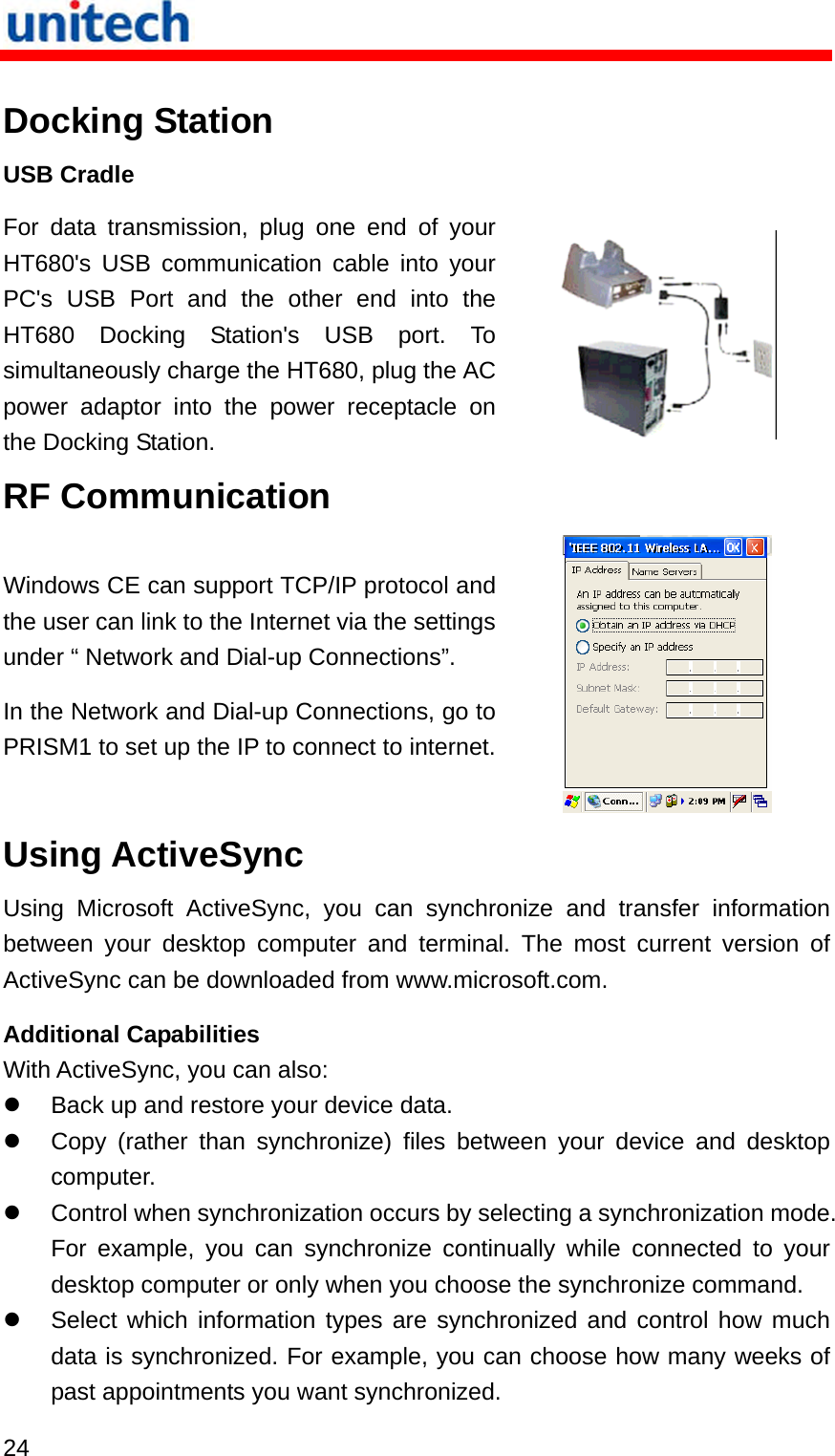   24  Docking Station USB Cradle For data transmission, plug one end of your HT680&apos;s USB communication cable into your PC&apos;s USB Port and the other end into the HT680 Docking Station&apos;s USB port. To simultaneously charge the HT680, plug the AC power adaptor into the power receptacle on the Docking Station.   RF Communication Windows CE can support TCP/IP protocol and the user can link to the Internet via the settings under “ Network and Dial-up Connections”. In the Network and Dial-up Connections, go to PRISM1 to set up the IP to connect to internet. Using ActiveSync Using Microsoft ActiveSync, you can synchronize and transfer information between your desktop computer and terminal. The most current version of ActiveSync can be downloaded from www.microsoft.com. Additional Capabilities With ActiveSync, you can also:   Back up and restore your device data.   Copy (rather than synchronize) files between your device and desktop computer.   Control when synchronization occurs by selecting a synchronization mode. For example, you can synchronize continually while connected to your desktop computer or only when you choose the synchronize command.   Select which information types are synchronized and control how much data is synchronized. For example, you can choose how many weeks of past appointments you want synchronized. 
