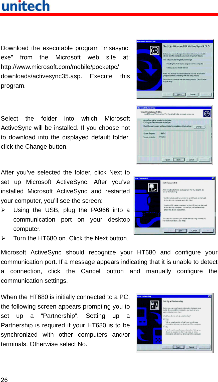   26   Download the executable program “msasync. exe” from the Microsoft web site at: http://www.microsoft.com/mobile/pocketpc/ downloads/activesync35.asp. Execute this program.  Select the folder into which Microsoft ActiveSync will be installed. If you choose not to download into the displayed default folder, click the Change button.  After you’ve selected the folder, click Next to set up Microsoft ActiveSync. After you’ve installed Microsoft ActiveSync and restarted your computer, you’ll see the screen:   Using the USB, plug the PA966 into a communication port on your desktop computer.   Turn the HT680 on. Click the Next button.Microsoft ActiveSync should recognize your HT680 and configure your communication port. If a message appears indicating that it is unable to detect a connection, click the Cancel button and manually configure the communication settings. When the HT680 is initially connected to a PC, the following screen appears prompting you to set up a “Partnership”. Setting up a Partnership is required if your HT680 is to be synchronized with other computers and/or terminals. Otherwise select No.   