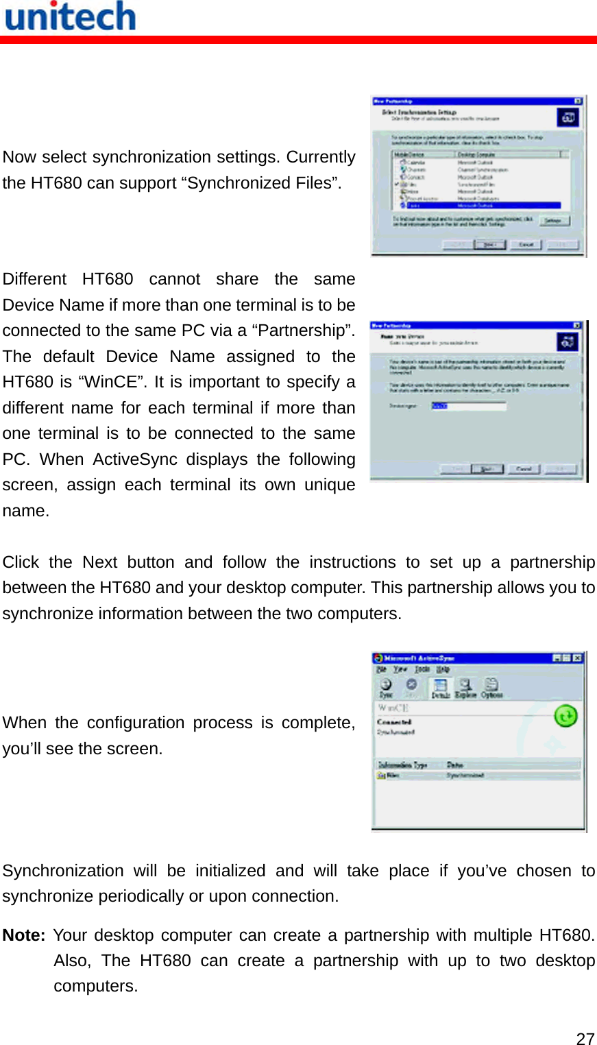   27  Now select synchronization settings. Currently the HT680 can support “Synchronized Files”. Different HT680 cannot share the same Device Name if more than one terminal is to be connected to the same PC via a “Partnership”. The default Device Name assigned to the HT680 is “WinCE”. It is important to specify a different name for each terminal if more than one terminal is to be connected to the same PC. When ActiveSync displays the following screen, assign each terminal its own unique name. Click the Next button and follow the instructions to set up a partnership between the HT680 and your desktop computer. This partnership allows you to synchronize information between the two computers. When the configuration process is complete, you’ll see the screen.  Synchronization will be initialized and will take place if you’ve chosen to synchronize periodically or upon connection. Note: Your desktop computer can create a partnership with multiple HT680. Also, The HT680 can create a partnership with up to two desktop computers. 