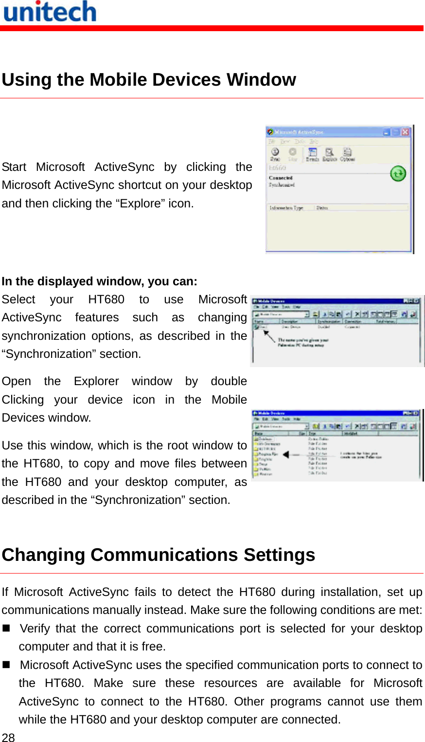   28   Using the Mobile Devices Window  Start Microsoft ActiveSync by clicking the Microsoft ActiveSync shortcut on your desktop and then clicking the “Explore” icon.  In the displayed window, you can: Select your HT680 to use Microsoft ActiveSync features such as changing synchronization options, as described in the “Synchronization” section. Open the Explorer window by double Clicking your device icon in the Mobile Devices window. Use this window, which is the root window to the HT680, to copy and move files between the HT680 and your desktop computer, as described in the “Synchronization” section.  Changing Communications Settings If Microsoft ActiveSync fails to detect the HT680 during installation, set up communications manually instead. Make sure the following conditions are met:  Verify that the correct communications port is selected for your desktop computer and that it is free.  Microsoft ActiveSync uses the specified communication ports to connect to the HT680. Make sure these resources are available for Microsoft ActiveSync to connect to the HT680. Other programs cannot use them while the HT680 and your desktop computer are connected. 