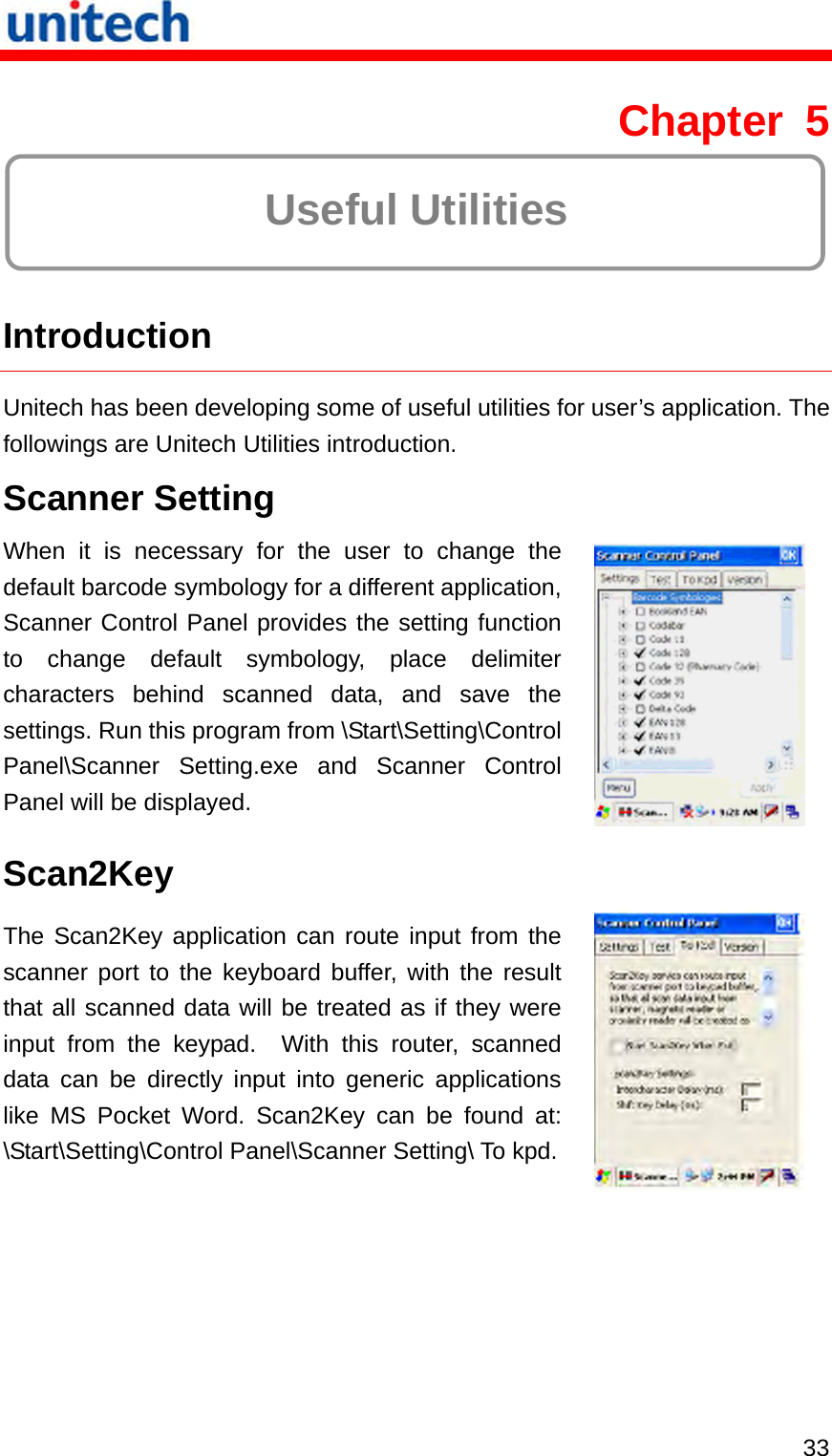   33 Chapter 5  Useful Utilities  Introduction Unitech has been developing some of useful utilities for user’s application. The followings are Unitech Utilities introduction. Scanner Setting When it is necessary for the user to change the default barcode symbology for a different application, Scanner Control Panel provides the setting function to change default symbology, place delimiter characters behind scanned data, and save the settings. Run this program from \Start\Setting\Control Panel\Scanner Setting.exe and Scanner Control Panel will be displayed.   Scan2Key The Scan2Key application can route input from the scanner port to the keyboard buffer, with the result that all scanned data will be treated as if they were input from the keypad.  With this router, scanned data can be directly input into generic applications like MS Pocket Word. Scan2Key can be found at: \Start\Setting\Control Panel\Scanner Setting\ To kpd. 