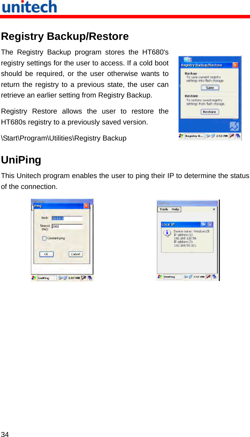   34  Registry Backup/Restore The Registry Backup program stores the HT680&apos;s registry settings for the user to access. If a cold boot should be required, or the user otherwise wants to return the registry to a previous state, the user can retrieve an earlier setting from Registry Backup. Registry Restore allows the user to restore the HT680s registry to a previously saved version. \Start\Program\Utilities\Registry Backup   UniPing This Unitech program enables the user to ping their IP to determine the status of the connection.    