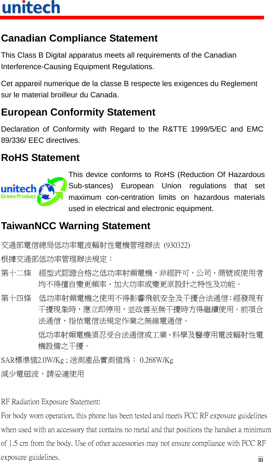   iii Canadian Compliance Statement This Class B Digital apparatus meets all requirements of the Canadian Interference-Causing Equipment Regulations. Cet appareil numerique de la classe B respecte les exigences du Reglement sur le material broilleur du Canada. European Conformity Statement Declaration of Conformity with Regard to the R&amp;TTE 1999/5/EC and EMC 89/336/ EEC directives. RoHS Statement  This device conforms to RoHS (Reduction Of Hazardous Sub-stances) European Union regulations that set maximum con-centration limits on hazardous materials used in electrical and electronic equipment. TaiwanNCC Warning Statement 交通部電信總局低功率電波輻射性電機管理辦法  (930322) 根據交通部低功率管理辦法規定： 第十二條  經型式認證合格之低功率射頻電機，非經許可，公司、商號或使用者均不得擅自變更頻率、加大功率或變更原設計之特性及功能。 第十四條  低功率射頻電機之使用不得影響飛航安全及干擾合法通信；經發現有干擾現象時，應立即停用，並改善至無干擾時方得繼續使用。前項合法通信，指依電信法規定作業之無線電通信。 低功率射頻電機須忍受合法通信或工業、科學及醫療用電波輻射性電機設備之干擾。 SAR標準值2.0W/Kg ; 送測產品實測值為： 0.268W/Kg減少電磁波，請妥適使用  RF Radiation Exposure Statement:For body worn operation, this phone has been tested and meets FCC RF exposure guidelines when used with an accessory that contains no metal and that positions the handset a minimum of 1.5 cm from the body. Use of other accessories may not ensure compliance with FCC RF exposure guidelines. 