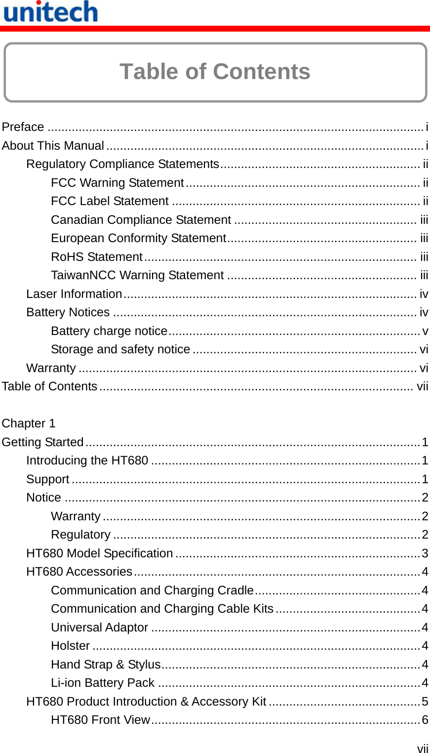   vii  Table of Contents  Preface .............................................................................................................i About This Manual............................................................................................i Regulatory Compliance Statements.......................................................... ii FCC Warning Statement.................................................................... ii FCC Label Statement ........................................................................ ii Canadian Compliance Statement ..................................................... iii European Conformity Statement....................................................... iii RoHS Statement............................................................................... iii TaiwanNCC Warning Statement ....................................................... iii Laser Information..................................................................................... iv Battery Notices ........................................................................................ iv Battery charge notice.........................................................................v Storage and safety notice ................................................................. vi Warranty .................................................................................................. vi Table of Contents........................................................................................... vii  Chapter 1 Getting Started.................................................................................................1 Introducing the HT680 ..............................................................................1 Support .....................................................................................................1 Notice .......................................................................................................2 Warranty ............................................................................................2 Regulatory .........................................................................................2 HT680 Model Specification .......................................................................3 HT680 Accessories...................................................................................4 Communication and Charging Cradle................................................4 Communication and Charging Cable Kits..........................................4 Universal Adaptor ..............................................................................4 Holster ...............................................................................................4 Hand Strap &amp; Stylus...........................................................................4 Li-ion Battery Pack ............................................................................4 HT680 Product Introduction &amp; Accessory Kit ............................................5 HT680 Front View..............................................................................6 