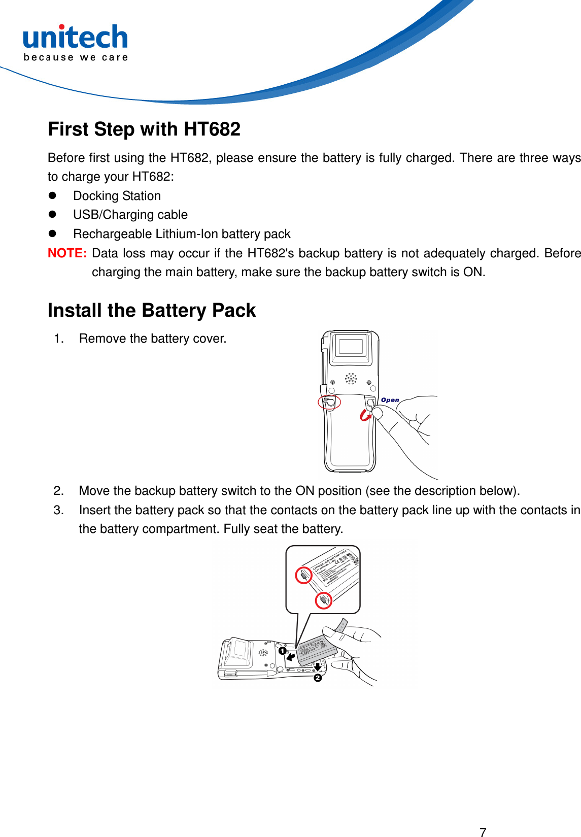  7  First Step with HT682 Before first using the HT682, please ensure the battery is fully charged. There are three ways to charge your HT682:   Docking Station   USB/Charging cable   Rechargeable Lithium-Ion battery pack NOTE: Data loss may occur if the HT682&apos;s backup battery is not adequately charged. Before charging the main battery, make sure the backup battery switch is ON. Install the Battery Pack 1.  Remove the battery cover.  2.  Move the backup battery switch to the ON position (see the description below). 3.  Insert the battery pack so that the contacts on the battery pack line up with the contacts in the battery compartment. Fully seat the battery.  