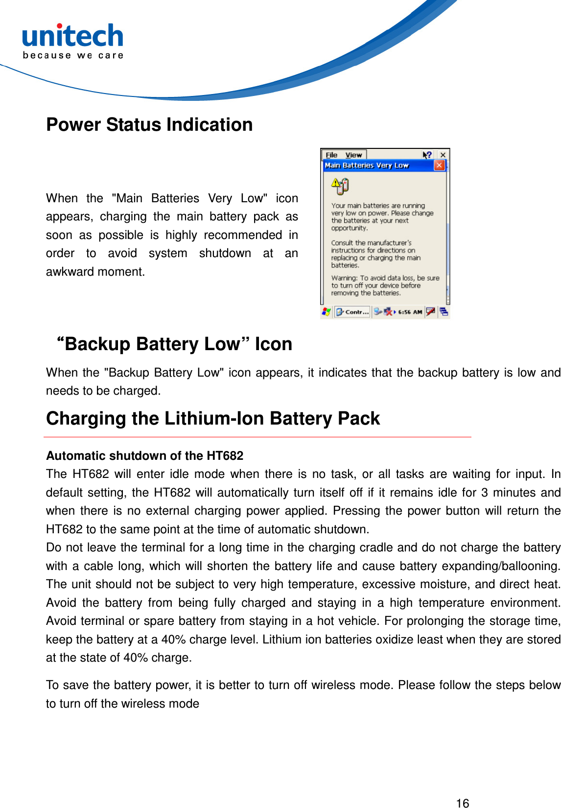  16  Power Status Indication When  the  &quot;Main  Batteries  Very  Low&quot;  icon appears,  charging  the  main  battery  pack  as soon  as  possible  is  highly  recommended  in order  to  avoid  system  shutdown  at  an awkward moment.  ““““Backup Battery Low” Icon When the &quot;Backup Battery Low&quot; icon appears, it indicates that the backup battery is low and needs to be charged. Charging the Lithium-Ion Battery Pack Automatic shutdown of the HT682 The  HT682  will  enter  idle  mode  when  there  is  no  task,  or  all  tasks  are  waiting  for  input.  In default  setting, the HT682  will automatically  turn  itself  off  if  it  remains  idle  for 3 minutes  and when  there  is  no  external  charging  power  applied.  Pressing  the  power  button  will  return  the HT682 to the same point at the time of automatic shutdown. Do not leave the terminal for a long time in the charging cradle and do not charge the battery with a  cable long, which will  shorten the battery life  and  cause battery expanding/ballooning. The unit should not be subject to very high temperature, excessive moisture, and direct heat. Avoid  the  battery  from  being  fully  charged  and  staying  in  a  high  temperature  environment. Avoid terminal or spare battery from staying in a hot vehicle. For prolonging the storage time, keep the battery at a 40% charge level. Lithium ion batteries oxidize least when they are stored at the state of 40% charge. To save the battery power, it is better to turn off wireless mode. Please follow the steps below to turn off the wireless mode 