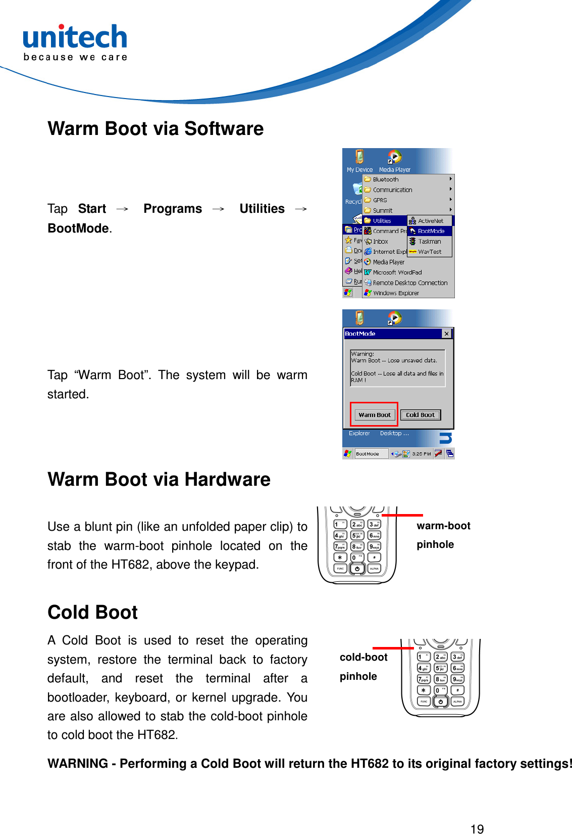  19  Warm Boot via Software Tap  Start → Programs → Utilities → BootMode.   Tap  “Warm  Boot”.  The  system  will  be  warm started.  Warm Boot via Hardware Use a blunt pin (like an unfolded paper clip) to stab  the  warm-boot  pinhole  located  on  the front of the HT682, above the keypad.  Cold Boot A  Cold  Boot  is  used  to  reset  the  operating system,  restore  the  terminal  back  to  factory default,  and  reset  the  terminal  after  a bootloader,  keyboard, or  kernel  upgrade.  You are also allowed to stab the cold-boot pinhole to cold boot the HT682.  WARNING - Performing a Cold Boot will return the HT682 to its original factory settings! warm-boot pinhole cold-boot pinhole 