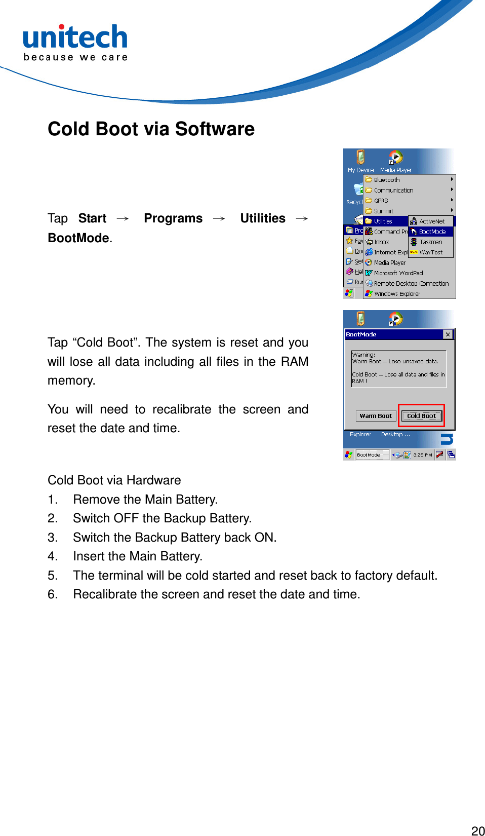  20  Cold Boot via Software Tap  Start → Programs → Utilities → BootMode.  Tap “Cold Boot”. The system is reset and you will lose all data including all files in the RAM memory. You  will  need  to  recalibrate  the  screen  and reset the date and time.  Cold Boot via Hardware 1.  Remove the Main Battery. 2.  Switch OFF the Backup Battery. 3.  Switch the Backup Battery back ON. 4.  Insert the Main Battery. 5.  The terminal will be cold started and reset back to factory default. 6.  Recalibrate the screen and reset the date and time. 