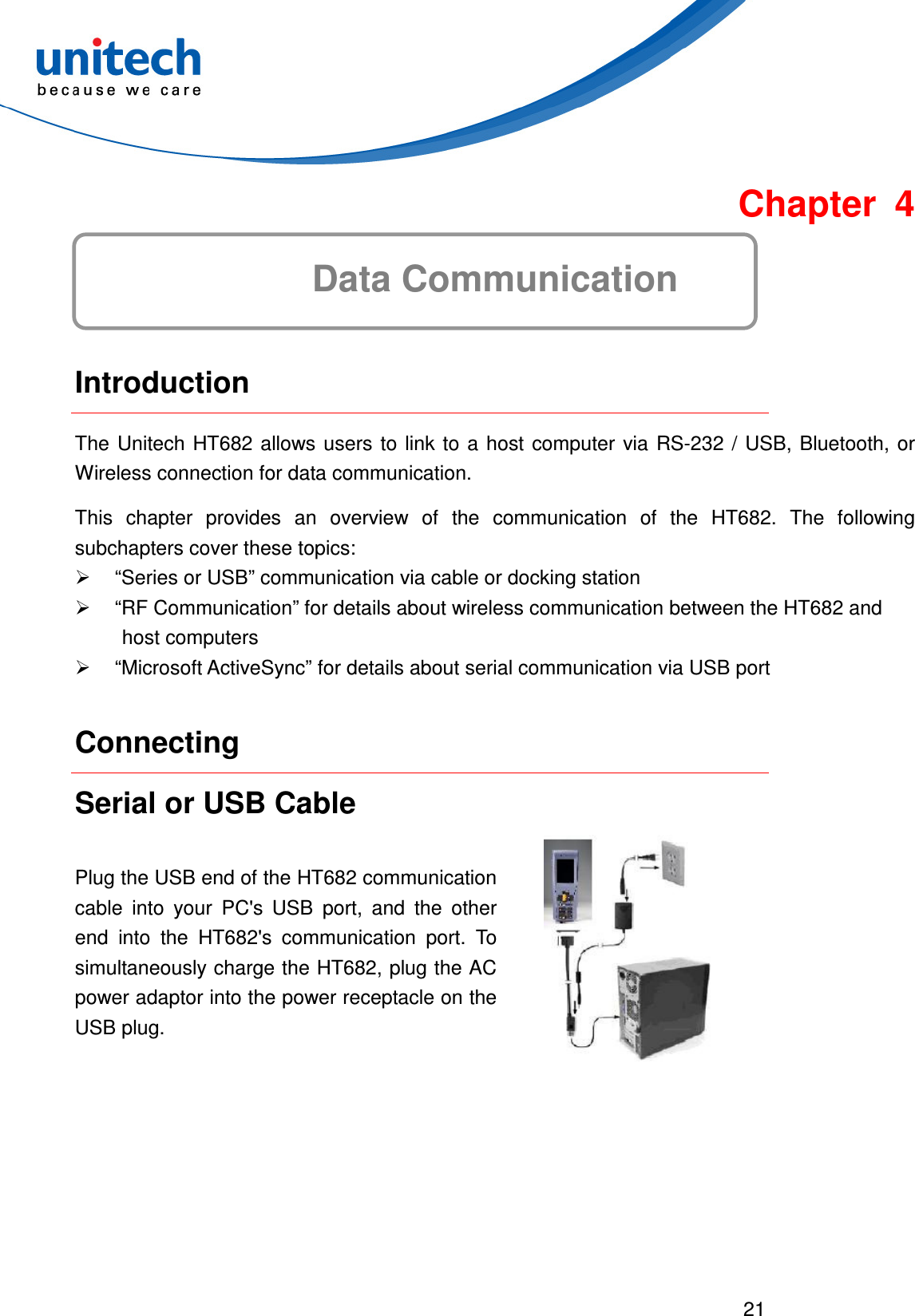  21   Chapter 4 Data Communication  Introduction The  Unitech  HT682  allows  users  to link to a host  computer  via  RS-232  /  USB,  Bluetooth, or Wireless connection for data communication. This  chapter  provides  an  overview  of  the  communication  of  the  HT682.  The  following subchapters cover these topics:   “Series or USB” communication via cable or docking station   “RF Communication” for details about wireless communication between the HT682 and host computers   “Microsoft ActiveSync” for details about serial communication via USB port Connecting Serial or USB Cable Plug the USB end of the HT682 communication cable  into  your  PC&apos;s  USB  port,  and  the  other end  into  the  HT682&apos;s  communication  port.  To simultaneously charge the HT682, plug the AC power adaptor into the power receptacle on the USB plug.  