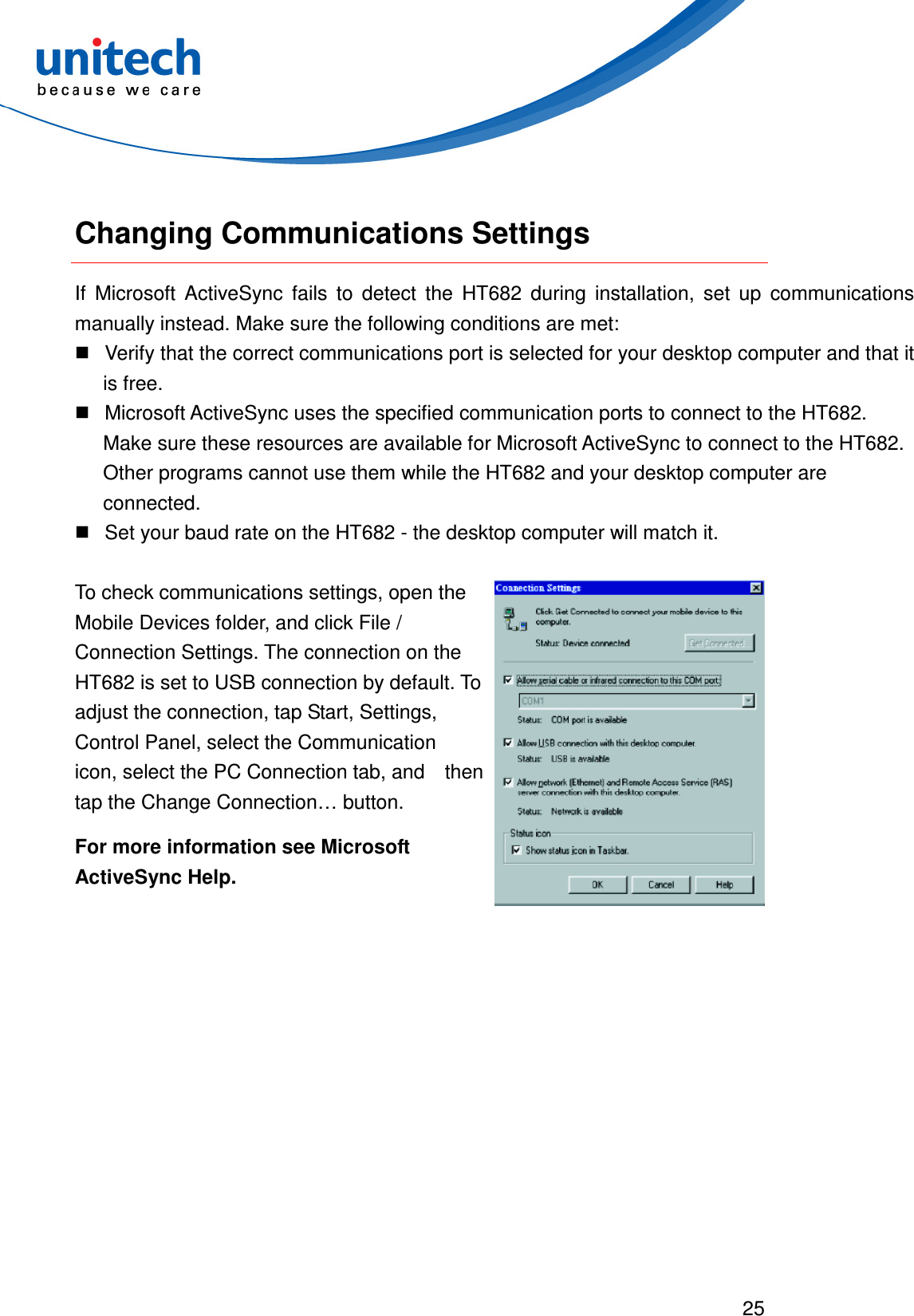  25   Changing Communications Settings If  Microsoft  ActiveSync  fails  to  detect  the  HT682  during  installation,  set  up  communications manually instead. Make sure the following conditions are met:   Verify that the correct communications port is selected for your desktop computer and that it is free.   Microsoft ActiveSync uses the specified communication ports to connect to the HT682. Make sure these resources are available for Microsoft ActiveSync to connect to the HT682. Other programs cannot use them while the HT682 and your desktop computer are connected.   Set your baud rate on the HT682 - the desktop computer will match it. To check communications settings, open the Mobile Devices folder, and click File / Connection Settings. The connection on the HT682 is set to USB connection by default. To   adjust the connection, tap Start, Settings, Control Panel, select the Communication   icon, select the PC Connection tab, and    then tap the Change Connection… button. For more information see Microsoft ActiveSync Help.  