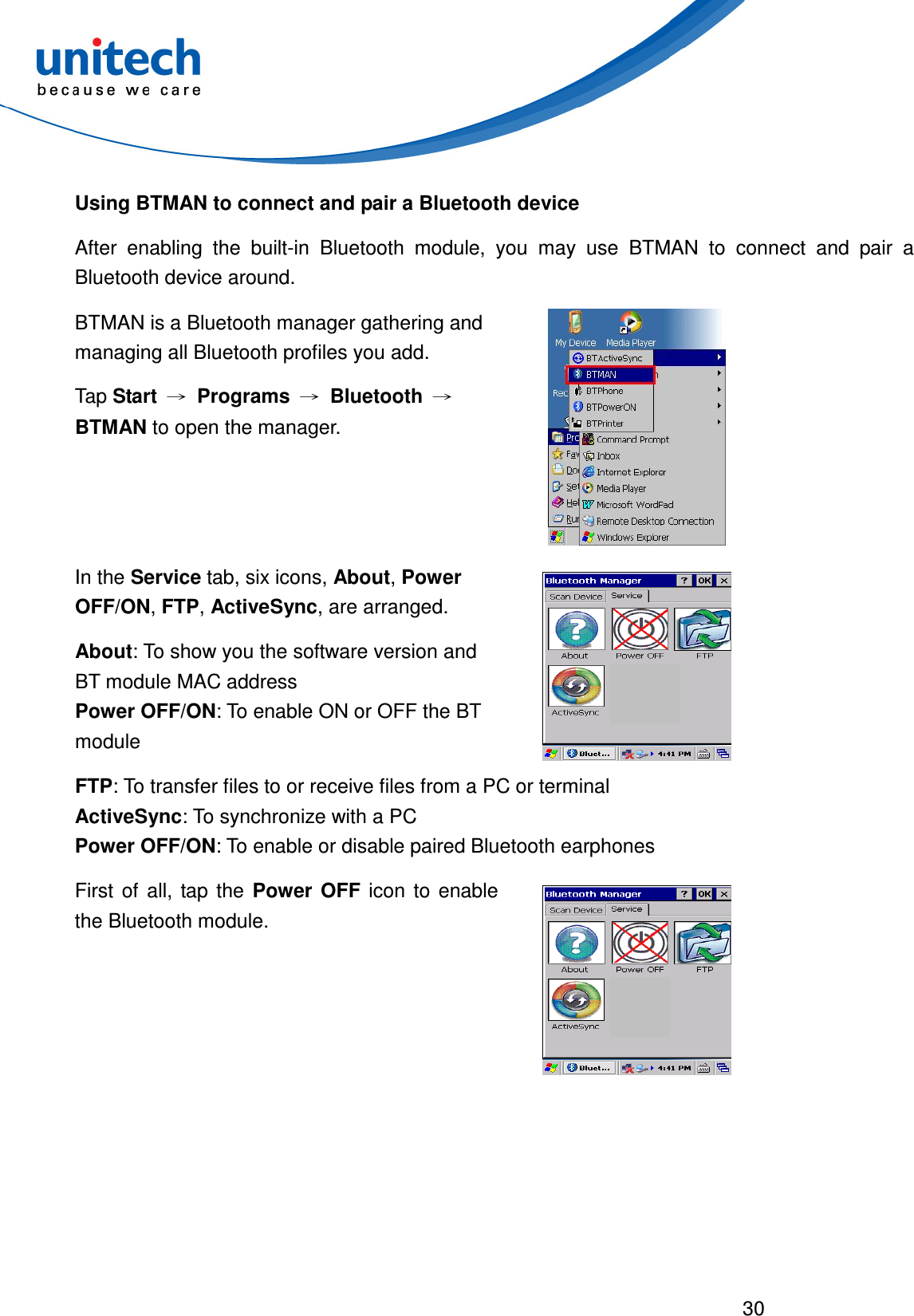  30  Using BTMAN to connect and pair a Bluetooth device After  enabling  the  built-in  Bluetooth  module,  you  may  use  BTMAN  to  connect  and  pair  a Bluetooth device around. BTMAN is a Bluetooth manager gathering and managing all Bluetooth profiles you add.   Tap Start → Programs → Bluetooth → BTMAN to open the manager.  In the Service tab, six icons, About, Power OFF/ON, FTP, ActiveSync, are arranged. About: To show you the software version and BT module MAC address Power OFF/ON: To enable ON or OFF the BT module   FTP: To transfer files to or receive files from a PC or terminal ActiveSync: To synchronize with a PC Power OFF/ON: To enable or disable paired Bluetooth earphones First  of  all,  tap  the  Power  OFF  icon  to  enable the Bluetooth module.  