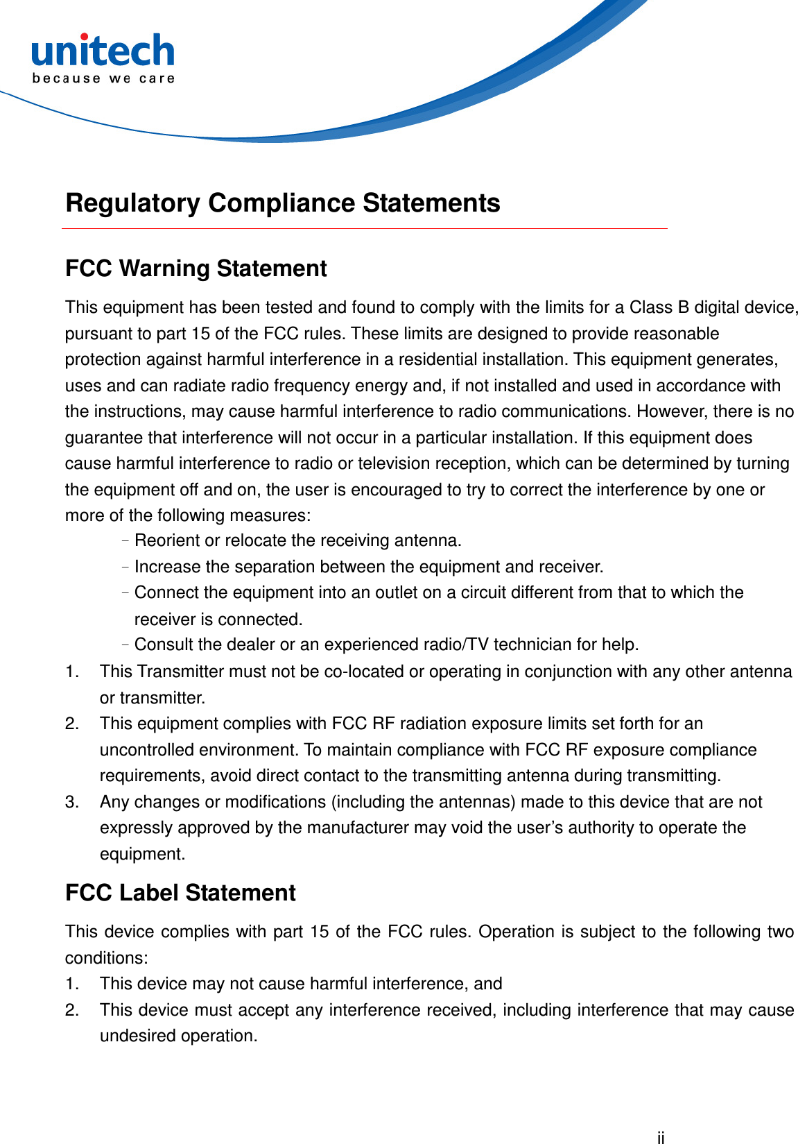  ii   Regulatory Compliance Statements FCC Warning Statement This equipment has been tested and found to comply with the limits for a Class B digital device, pursuant to part 15 of the FCC rules. These limits are designed to provide reasonable protection against harmful interference in a residential installation. This equipment generates, uses and can radiate radio frequency energy and, if not installed and used in accordance with the instructions, may cause harmful interference to radio communications. However, there is no guarantee that interference will not occur in a particular installation. If this equipment does cause harmful interference to radio or television reception, which can be determined by turning the equipment off and on, the user is encouraged to try to correct the interference by one or more of the following measures: –Reorient or relocate the receiving antenna. –Increase the separation between the equipment and receiver. –Connect the equipment into an outlet on a circuit different from that to which the receiver is connected. –Consult the dealer or an experienced radio/TV technician for help. 1.  This Transmitter must not be co-located or operating in conjunction with any other antenna or transmitter. 2.  This equipment complies with FCC RF radiation exposure limits set forth for an uncontrolled environment. To maintain compliance with FCC RF exposure compliance requirements, avoid direct contact to the transmitting antenna during transmitting. 3.  Any changes or modifications (including the antennas) made to this device that are not expressly approved by the manufacturer may void the user’s authority to operate the equipment. FCC Label Statement This device complies with part 15 of  the FCC rules. Operation is subject to the following two conditions: 1.  This device may not cause harmful interference, and 2.  This device must accept any interference received, including interference that may cause undesired operation. 